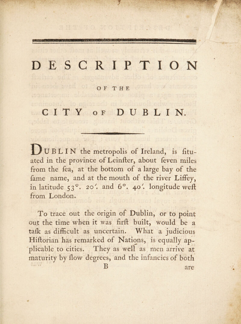 ■ 7 DESCRIPTION OF THE CITY of DUBLIN, miwtmmmxmmu' ■ — D U B L I N the metropolis of Ireland, is litu- ated in the province of Leinfter, about feven miles from the fea, at the bottom of a large bay of the fame name, and at the mouth of the river Liffey, in latitude 530. 20'. and 6°. 40'. longitude weft from London. To trace out the origin of Dublin, or to point out the time when it was firft built, would be a talk as difficult as uncertain. What a judicious Hiftorian has remarked of Nations, is equally ap- plicable to cities. They as well as men arrive at maturity by flow degrees, and the infancies of both B are