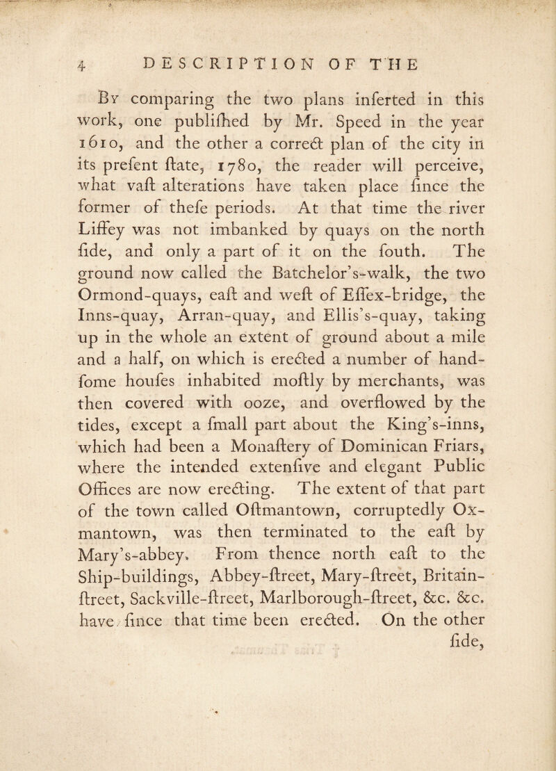 By comparing the two plans inferted in this work, one publiihed by Mr. Speed in the year 1610, and the other a corredt plan of the city in its prefent ftate, 1780, the reader will perceive, what vaft alterations have taken place ftnce the former of thefe periods. At that time the river Liffey was not imbanked by quays on the north fide, and only a part of it on the fouth. The ground now called the Batchelor’s-walk, the two Ormond-quays, eaft and weft of Efiex-bridge, the Inns-quay, Arran-quay, and Ellis’s-quay, taking up in the whole an extent of ground about a mile and a half, on which is eredted a number of hand- fome houfes inhabited moftly by merchants, was then covered with ooze, and overflowed by the tides, except a fmall part about the King’s-inns, which had been a Monaftery of Dominican Friars, where the intended extenflve and elegant Public Offices are now eredting. The extent of that part of the town called Oftmantown, corruptedly Ox- mantown, was then terminated to the eaft by Mary’s-abbey. From thence north eaft to the Ship-buildings, Abbey-ftreet, Mary-ftreet, Britain- ftreet, Sackville-ftreet, Marlborough-ftreet, &c. &c. have/ftnce that time been eredted. On the other fide,