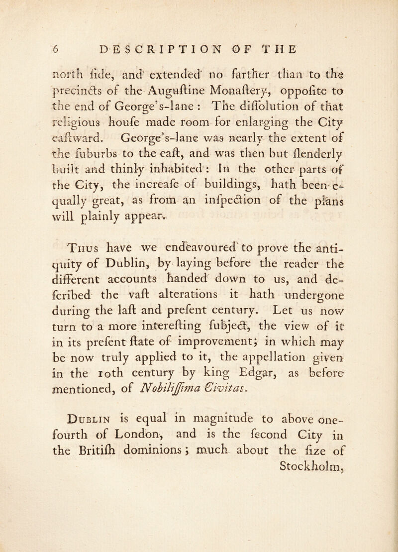 north iide, and extended no farther than to the precindts ot the Auguftine Monaftery, oppolite to the end of George’s-lane : The dilfolution of that religious houfe made room for enlarging the City eaftward, George’s-lane was nearly the extent of the fuburbs to the eaft, and was then but flenderly built and thinly inhabited : In the other parts of the City, the inereafe of buildings, hath been e-- qually great, as from an infpedion of the plans will plainly appear. Thus have we endeavoured to prove the anti- quity of Dublin, by laying before the reader the different accounts handed down to us, and de- fcribed the vaft alterations it hath undergone during the laft and prefent century. Let us now turn to a more interefting fubject, the view of it in its prefent ftate of improvement; in which may be now truly applied to it, the appellation given in the loth century by king Edgar, as before mentioned, of Nobilijftma Civitas. Dublin is equal in magnitude to above one- fourth of London, and is the fecond City in the Britifh dominions; much about the fize of Stockholm.