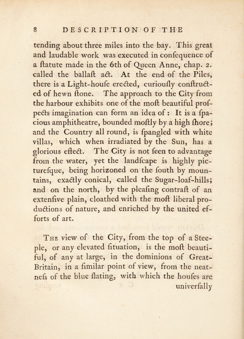 tending about three miles into the bay. This great and laudable work was executed in confequence of a ftatute made in the 6th of Queen Anne, chap. 2. called the ballaft aft. At the end of the Piles, there is a Light-houfe erefted, curioufly conftruft- ed of hewn ftone. The approach to the City from the harbour exhibits one of the moft beautiful prof- pefts imagination can form an idea of: It is a fpa- cious amphitheatre, bounded moftly by a high fhore; and the Country all round, is fpangled with white villas, which when irradiated by the Sun, has a glorious efteft. The City is not feen to advantage from the water, yet the landfcape is highly pic- turefque, being horizoned on the fouth by moun- tains, exaftly conical, called the Sugar-loaf-hills; and on the north, by the pleaftng contrail of an extenlive plain, cloathed with the moft liberal pro- ductions of nature, and enriched by the united ef- forts of art. The view of the City, from the top of a Stee- ple, or any elevated fttuation, is the moft beauti- ful, of any at large, in the dominions of Great- Britain, in a fimilar point of view, from the neat- nefs of the blue Hating, with which the houfes are univerfallv \