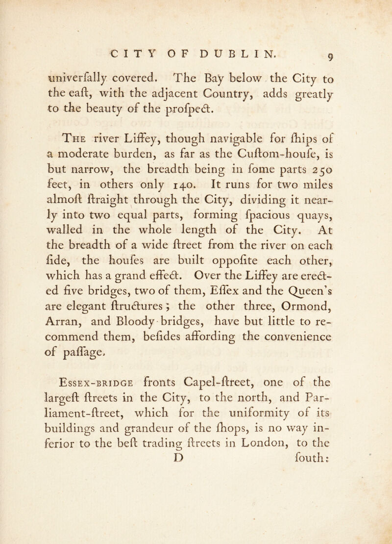 wnlverfally covered. The Bay below the City to the eaft, with the adjacent Country, adds greatly to the beauty of the profpedt. The river Liffey, though navigable for Blips of a moderate burden, as far as the Cuftom-houfe, is but narrow, the breadth being in fome parts 250 feet, in others only 140. It runs for two miles almoft ftraight through the City, dividing it near- ly into two equal parts, forming fpacious quays, walled in the whole length of the City. At the breadth of a wide flreet from the river on each fide, the houfes are built oppofite each other, which has a grand effect. Over the Liffey are erect- ed five bridges, two of them, Effex and the Queen’s are elegant flrudlures; the other three, Ormond, Arran, and Bloody bridges, have but little to re- commend them, befides affording the convenience of paffage, Essex-bridge fronts Capel-flreet, one of the largeft flreets in the City, to the north, and Par- liament-flreet, which for the uniformity of its buildings and grandeur of the fhops, is no way in- ferior to the beft trading ftreets in London, to the D fouth;