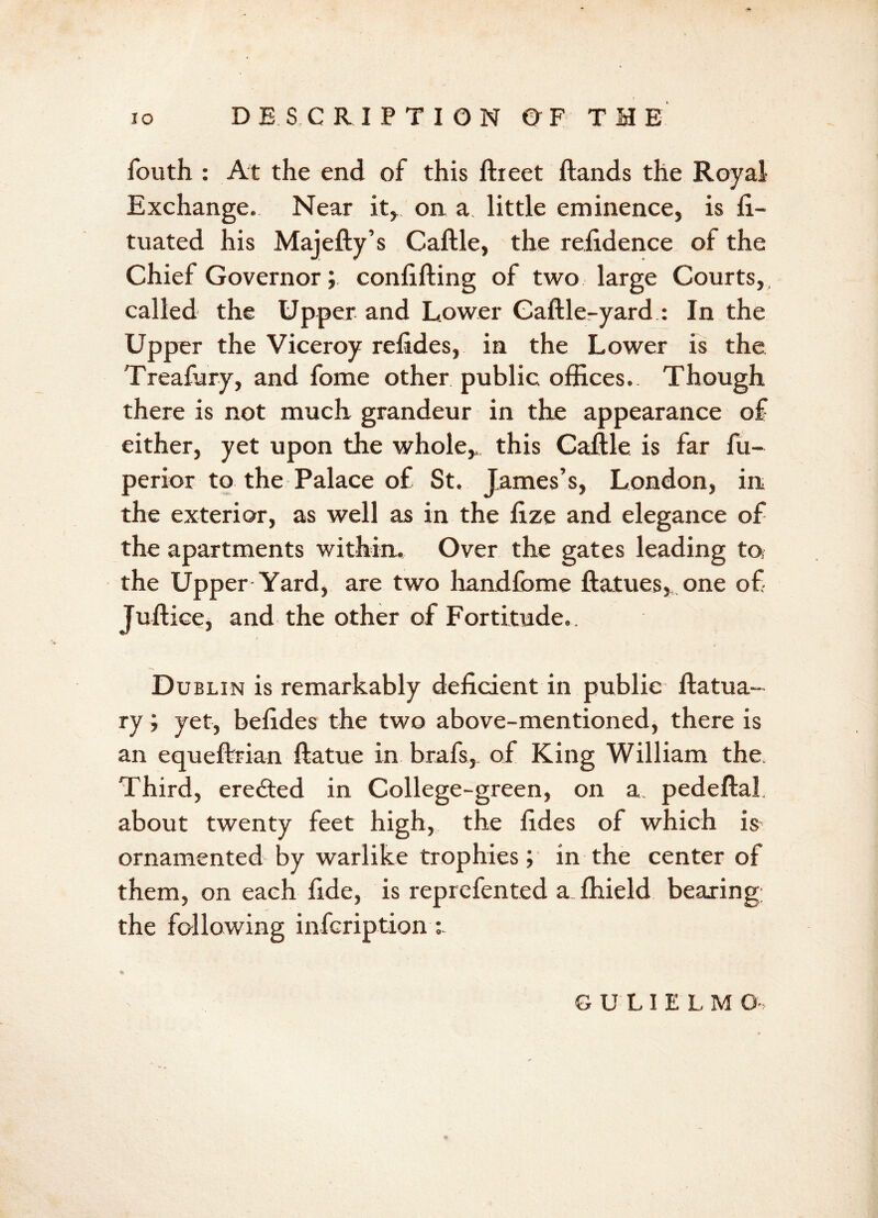 fouth : At the end of this ftreet ft and s the Royal- Exchange. Near it, on a little eminence, is fi- tuated his Majefty’s Caftle, the refidence of the Chief Governor; conftfting of two large Courts, called the Upper and Lower Gaftleryard : In the Upper the Viceroy refides, in the Lower is the Treafury, and fome other public offices. Though there is not much grandeur in the appearance of either, yet upon the whole,, this Caftle is far fu- perior to the Palace of St. James’s, London, in the exterior, as well as in the fize and elegance of the apartments within. Over the gates leading tof the Upper Yard, are two handfome ftatues, one of Juftice, and the other of Fortitude,. Dublin is remarkably deficient in public ftatua- ry ; yet, befides the two above-mentioned, there is an equeftrian ftatue in brafs, of King William the. Third, eredted in College-green, on a pedeftal. about twenty feet high, the fides of which is ornamented by warlike trophies; in the center of them, on each fide, is reprefented a.ffiield bearing the following infcription: % GULIELM G-,