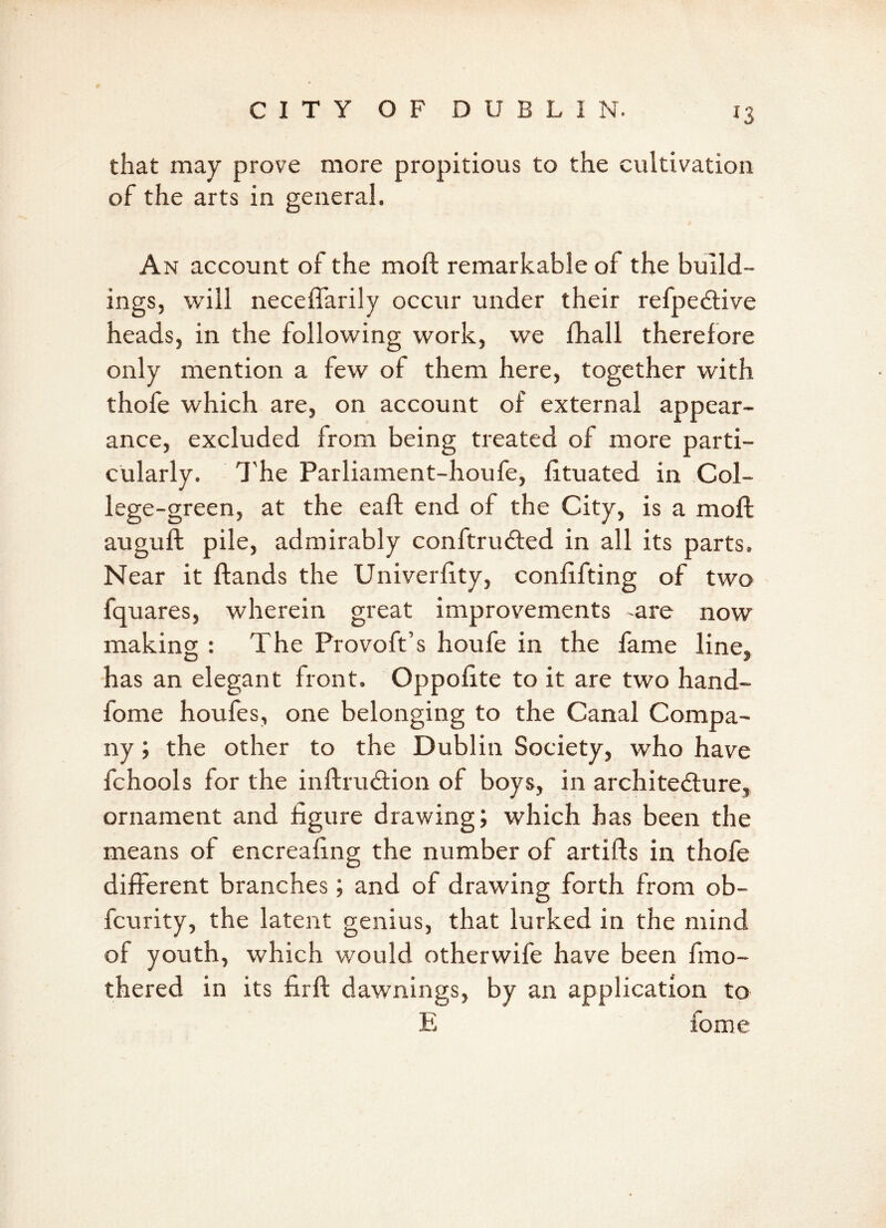 J3 that may prove more propitious to the cultivation of the arts in general. An account of the moft remarkable of the build- ings, will neceffarily occur under their refpeCtive heads, in the following work, we fhall therefore only mention a few of them here, together with thofe which are, on account of external appear- ance, excluded from being treated of more parti- cularly. The Parliament-houfe, fltuated in Col- lege-green, at the eaft end of the City, is a moft auguft pile, admirably conftru&ed in all its parts. Near it ftands the Univerfity, confifting of two fquares, wherein great improvements -are now making : The Provoft’s houfe in the fame line, has an elegant front, Oppofite to it are two hand- fome houfes, one belonging to the Canal Compa- ny ; the other to the Dublin Society, who have fchools for the inftruCtion of boys, in architecture, ornament and figure drawing; which has been the means of encreafing the number of artifts in thofe different branches; and of drawing forth from ob- fcurity, the latent genius, that lurked in the mind of youth, which would otherwife have been fmo- thered in its firft dawnings, by an application to E fome