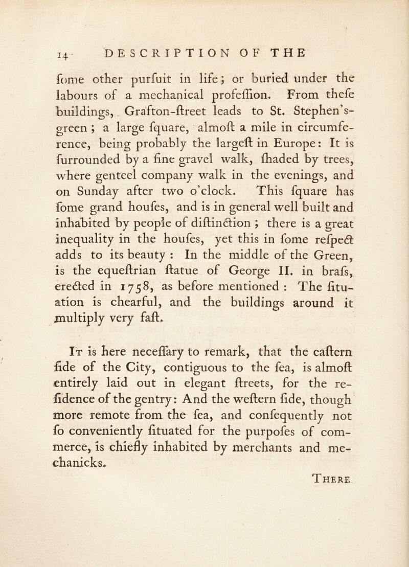 I4‘ feme other purfuit in life; or buried under the labours of a mechanical profeflion. From thefe buildings, Grafton-ftreet leads to St. Stephen’s- green ; a large fquare, almoft a mile in circumfe- rence, being probably the largeft in Europe: It is furrounded by a fine gravel walk, fhaded by trees, where genteel company walk in the evenings, and on Sunday after two o’clock. This fquare has fome grand houfes, and is in general well built and inhabited by people of diftimftion ; there is a great inequality in the houfes, yet this in fome refpe<ft adds to its beauty : In the middle of the Green, is the equeftrian ftatue of George II. in brafs, erected in 1758, as before mentioned : The fitu- ation is chearful, and the buildings around it multiply very faft. It is here neceffary to remark, that the eaftern fide of the City, contiguous to the fea, is almoft entirely laid out in elegant ftreets, for the re- fidence of the gentry: And the weftern fide, though more remote from the fea, and confequently not fo conveniently fituated for the purpofes of com- merce, is chiefly inhabited by merchants and me- chanicks. There