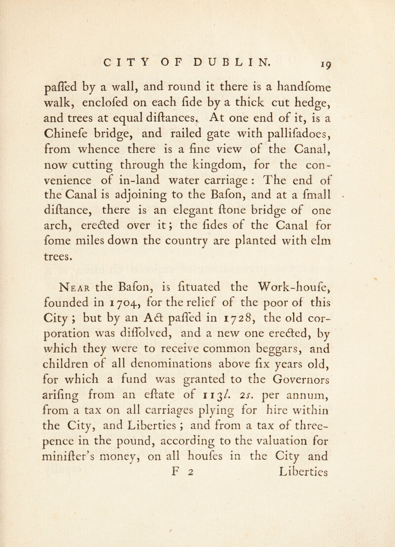 pafled by a wall, and round it there is a handfome walk, enclofed on each lide by a thick cut hedge, and trees at equal diftances. At one end of it, is a Chinefe bridge, and railed gate with pallifadoes, from whence there is a fine view of the Canal, now cutting through the kingdom, for the con- venience of in-land water carriage : The end of the Canal is adjoining to the Bafon, and at a final 1 diffance, there is an elegant ftone bridge of one arch, eredted over it; the fides of the Canal for fome miles down the country are planted with elm trees. Near the Bafon, is fituated the Work-houfe, founded in 1704, for the relief of the poor of this City ; but by an Add palled in 1728, the old cor- poration was diflblved, and a new one eredfed, by which they were to receive common beggars, and children of all denominations above fix years old, for which a fund was granted to the Governors arifing from an eftate of 113/. 2s. per annum, from a tax on all carriages plying for hire within the City, and Liberties ; and from a tax of three- pence in the pound, according to the valuation for miniffer’s money, on all houfes in the City and F 2 Liberties A