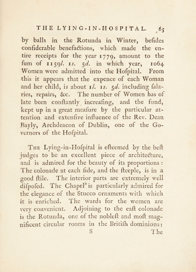 by balls in the Rotunda in Winter, befides confiderable benefactions, which made the en- tire receipts for the year 1779, amount to the fum of 1159/. ir. 5d. in which year, 1064 Women were admitted into the Hofpital. From th is it appears that the expence of each Woman and her child, is about 1 /. ir. §d. including fala- ries, repairs, &c, The number of Women has of late been conftantly increafing, and the fund, kept up in a great meafure by the particular at- tention and extenfive influence of the Rev. Dean Bayly, Archdeacon of Dublin, one of the Go- vernors of the Hofpital. The Lying-in-Hofpital is efteemed by the beft iud g es to be an excellent piece of architecture, and is admired for the beauty of its proportions : The colonade at each fide, and the fteeple, is in a good ftile. The interior parts are extremely well difpofed. The Chapel is particularly admired for the elegance of the Stucco ornaments with which O it is enriched. The wards for the women are very convenient. Adjoining to the eaft colonade is the Rotunda, one of the noblefc and moll mag- nificent circular rooms in the Britilfi dominions: S The