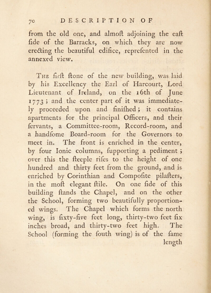 JO from the old one, and almoft adjoining the eaft fide of the Barracks, on which they are now eredting the beautiful edifice, reprefented in the annexed view. The firft Hone of the new building, was laid by his Excellency the Earl of Harcourt, Lord Lieutenant of Ireland, on the 16th of June 17 7 3 5 ap*d the center part of it was immediate- ly proceeded upon and finifhed; it contains apartments for the principal Officers, and their fervants, a Committee-room, Record-room, and a handfome Board-room for the Governors to meet in. The front is enriched in the center, by four Ionic columns, fupporting a pediment ; over this the fteeple rifes to the height of one hundred and thirty feet from the ground, and is enriched by Corinthian and Compofite pilafters, in the raoft elegant {file. On one fide of this building Hands the Chapel, and on the other the School, forming two beautifully proportion- ed wings. The Chapel which forms the north wing, is fixty-five feet long, thirty-two feet fix inches broad, and thirty-two feet high. The School (forming the fouth wing) is of the fame
