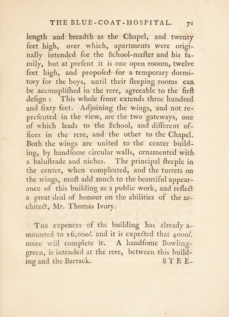 length and breadth as the Chapel, and twenty- feet high, over which, apartments were origi- nally intended for the School-mafter and his fa- mily, but at prefent it is one open rooom, twelve feet high, and propofed for a temporary dormi- tory for the boys, until their fleeping rooms can be accomplifhed in the rere, agreeable to the fir ft defign : This whole front extends three hundred and fixty feet. Adjoining the wings, and not re- prefented in the view, are the two gateways, one of which leads to the School, and different of- fices in the rere, and the other to the Chapel. Both the wings are united to the center build- ing, by handfome circular walls, ornamented with a baluftrade and niches. The principal fteeple in: the center, when compleated, and the turrets on the wings, mu ft add much to the beautiful appear- ance of this building as a public work, and refledt a great deal of honour on the abilities of the am chitect, Mr. Thomas Ivory. The expences of the building has already a— mounted to 16,000/. and it is expected that 4000/. more will complete it. A handfome Bowling- green, is intended at the rere, between this build- ing and the Barrack. S T E E-