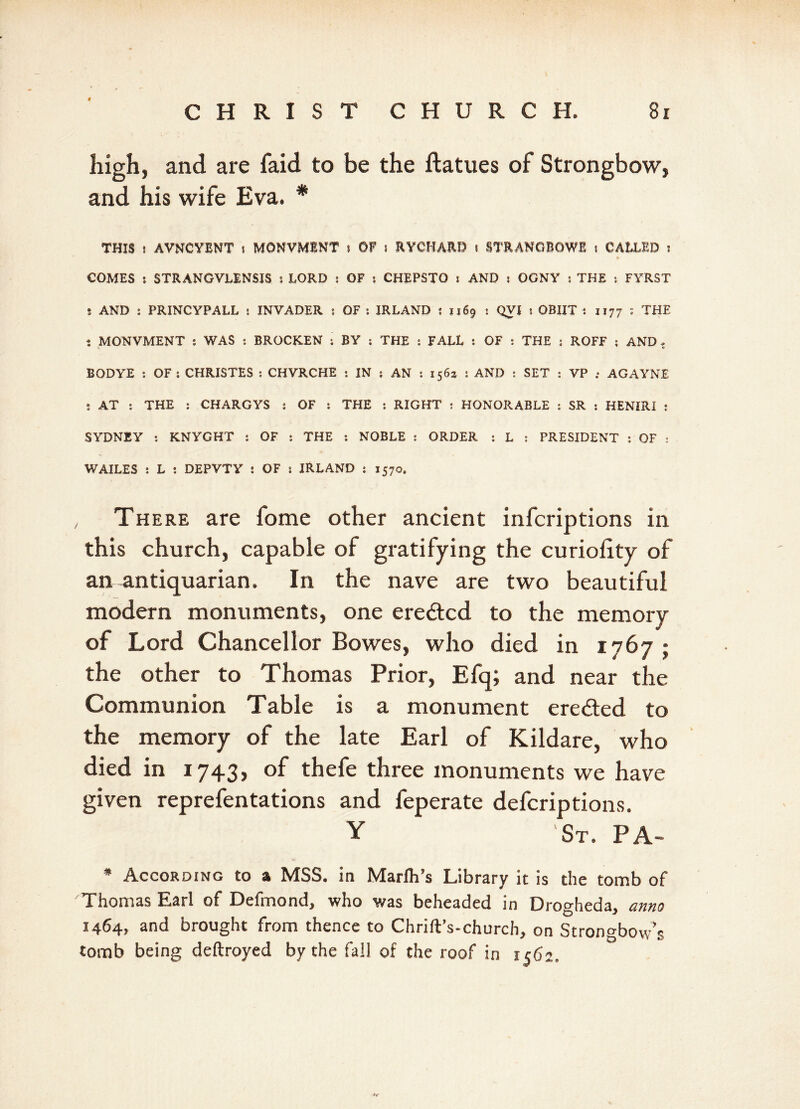 high, and are faid to be the ftatues of Strongbow, and his wife Eva. * THIS r AVNCYBNT i MONVMBNT i OF I RYCHARD i STRANCBOWB I CALLED ! COMES i STRANGVLENSJS s LORD : OF s CHEPSTO s AND s OGNY j THE : FYRST s AND s PRINCYPALL s INVADER s OF : IRLAND ? 1169 : QVI s OBIIT 1 1177 : THE t MONVMENT s WAS s BROCKEN ; BY : THE : FALL ; OF : THE : ROFF ; AND ? BOD YE : OF s CHRISTES : CHVRCHE : IN ; AN : 156a : AND : SET : VP ; AGAYNE : AT : THE : CHARGYS : OF : THE : RIGHT : HONORABLE : SR : HENIRI : SYDNEY : KNYGHT : OF : THE : NOBLE : ORDER s L j PRESIDENT : OF : WAILES : L : DEPVTY : OF 5 IRLAND : 1570. There are fome other ancient infcriptions in this church, capable of gratifying the curiolxty of air^ntiquarian. In the nave are two beautiful modern monuments, one ere&cd to the memory of Lord Chancellor Bowes, who died in 1767 ; the other to Thomas Prior, Efq; and near the Communion Table is a monument ere&ed to the memory of the late Earl of Kildare, who died in 1743, of thefe three monuments we have given reprefentations and feperate defcriptions. Y 'St. PA- * According to a MSS. in Marfh’s Library it is the tomb of Thomas Earl of Defmond, who v/as beheaded in Drogheda, anno 1464, and brought from thence to Chrift’s-church, on Strongbow’s tomb being deftroyed by the fall of the roof in 1562,