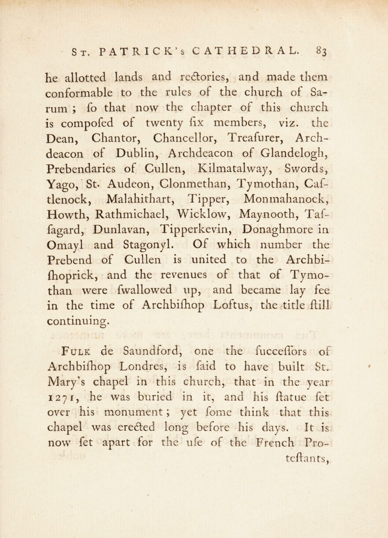 he allotted lands and rectories, and made them conformable to the rules of the church of 8a- rum ; fo that now the chapter of this church is compofed of twenty fix members, viz. the Dean, Chantor, Chancellor, Treafurer, Arch- deacon of Dublin, Archdeacon of Glandelogh, Prebendaries of Cullen, Kilmatalway, Swords, Yago, St. Audeon, Clonmethan, Tymothan, Caf- tlenock, Malahithart, Tipper, Monmahanock, Howth, Rathmichael, Wicklow, Maynooth, Taf- fagard, Dunlavan, Tipperkevin, Donaghmore in Omayl and Stagonyl. Of which number the Prebend of Cullen is united to the Archbi- fhoprick, and the revenues of that of Tymo- than were fwallowed up, and became lay fee in the time of Archbifhop Loftus, the title ftill. continuing. Fulk de Saundford, one the fucceffors of Archbifhop Londres, is faid to have built St.. Mary’s chapel in this church, that in the year 127 r, he was buried in it, and his flatue fet over his monument; yet fome think that this chapel was erected long before his days. It is now fet apart for the ufe of the French Pro- teffants,