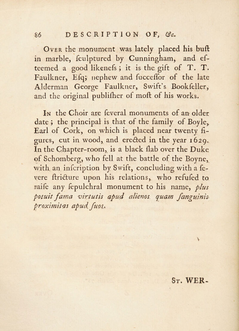 Over the monument was lately placed his buft in marble, fculptured by Cunningham, and ef- teemed a good likenefs; it is the, gift of T. T. Faulkner, Efq, nephew and fucceffor of the late Alderman George Faulkner, Swift’s Bookfeller, and the original publifher of moil of his works. In the Choir are feveral monuments of an older date ; the principal is that of the family of Boyle,. Earl of Cork, on which is placed near twenty fi- gures, cut in wood, and eredted in the year 1629.. In the Chapter-room, is a black flab over the Duke of Schomberg, who fell at the battle of the Boyne, with, an infcription by Swift, concluding with a fe- vere ftridture upon his relations,, who refufed to raife any fepulchral monument to his name, plus potuit fama virtutis apud alienos quam fanguinis proximitas apud, fuos, v Sr. WER-