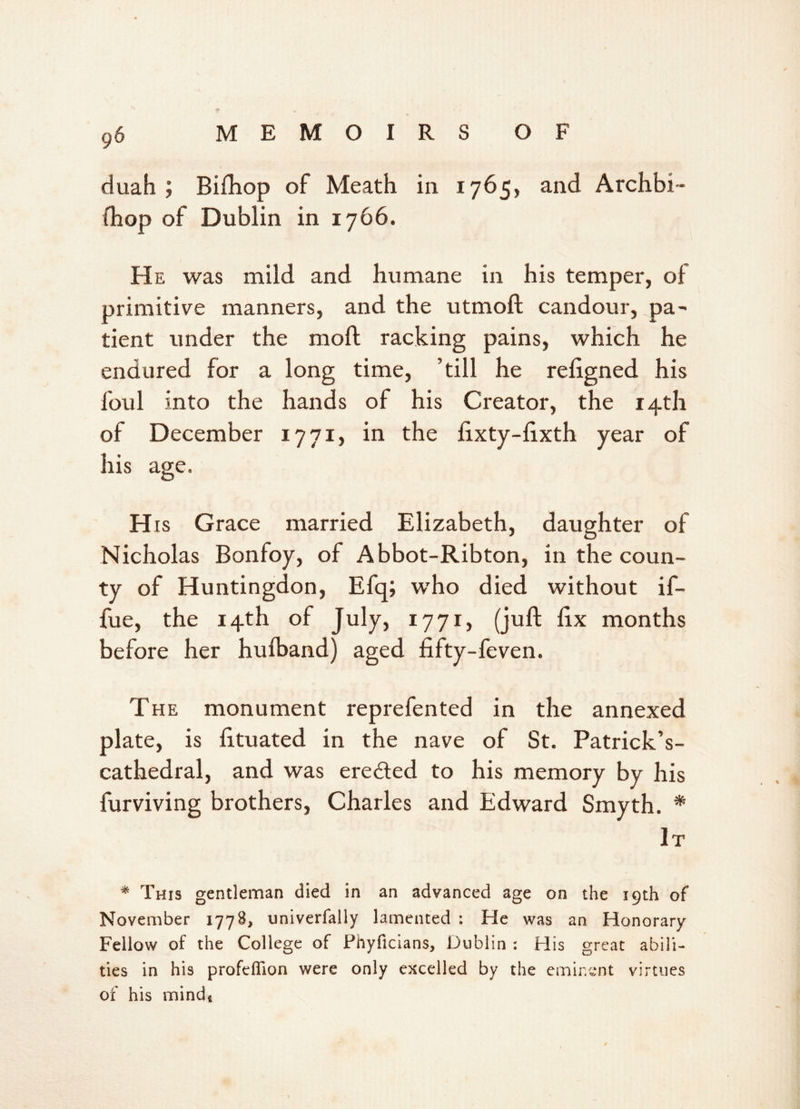 duah ; Bifhop of Meath in 1765, and Archbi- ihop of Dublin in 1766. He was mild and humane in his temper, of primitive manners, and the utmoft candour, pa- tient under the molt racking pains, which he endured for a long time, ’till he religned his foul into the hands of his Creator, the 14th of December 1771, in the hxty-lixth year of his age. H is Grace married Elizabeth, daughter of Nicholas Bonfoy, of Abbot-Ribton, in the coun- ty of Huntingdon, Efq; who died without if- fue, the 14th of July, 1771, (juft fix months before her hufband) aged fifty-feven. The monument reprefented in the annexed plate, is fituated in the nave of St. Patrick’s- cathedral, and was erected to his memory by his furviving brothers, Charles and Edward Smyth. * It * This gentleman died in an advanced age on the 19th of November 1778, univerfally lamented : He was an Honorary Fellow of the College of Phyficians, Dublin : His great abili- ties in his profeflion were only excelled by the eminent virtues of his mind,