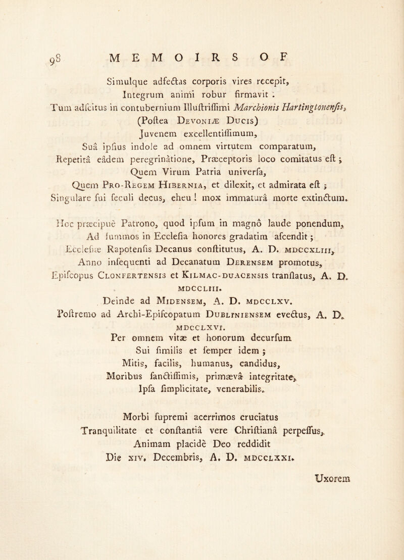 Simulque adfedtas corporis vires recepit. Integrum animi robur firmavit Turn adfcitus in contubernium Illuftriffimi Marchionis Hartingtonenfis, (Poftea Devoniee Ducis) Juvenem excellentiffimum, Sua ipfius indole ad omnem virtutem comparatum, Repetita eadein peregrinatione, Prasceptoris loco comitatus eft % Quem Virum Patria univerfa, Quem Pro-Regem Hibernia, et dilexit, et admirata eft ; Singulare fai feculi decus,, eheu ! inox lmmatura inorte extin&um. Hoc prcecipue Patrono, quod ipfum in magno laude ponenduro, Ad lunnnos in Ecclefia honores gradatim afcendit; Ecclefne Rapotenfis Decanus conftitutus, A. D. mdccxliii* Anno infequenti ad Decanatum Derensem promotus, Epifcopus Clonfertensis et Kilmac-duacensis tranflatus, A. D, MDCC LIII* Deinde ad Midensem, A. D. MDCCLXV. Poftremo ad Archi-Epifcopatum Dubltniensem eve&us, A. D* MDCCLXVI. Per omnem vitae et honorum decurfum Sui fimilis et femper idem ; Mitis, facilis, humanus, candidus, Moribus fan&iflimis, primasvst integritate, Ipfa fimplicitate, venerabilis* Morbi fupremi acerrimos crnciatus Tranquilitate et conftantia vere Chriftiana perpeffus* Animam placide Deo reddidit Die xiv, Decembris, A, D, mdcclxxx* Uxorem