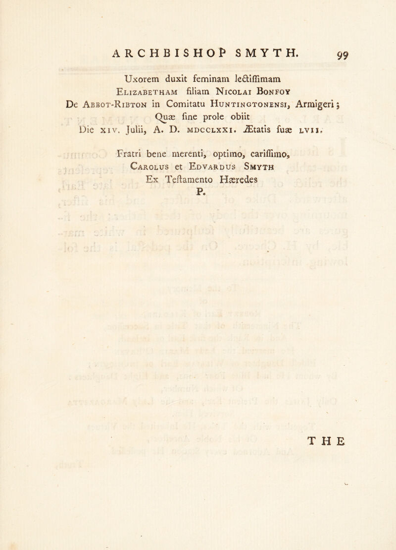 Uxorem duxit fern in am leetUTimam Elizabetham filiam Nicolai Bonfoy De Abbot-Ribton in Comitatu Huntingtonensi^ Armigeri j Qure fine prole obiit Die xiv, julii, A. D. mdcclxxi* iEtatis fuae lvii, Fratri bene merenti, optimo^ cariffiino^ Carolus et Edvard us Smyth Ex Teftamento Hseredes P. THE