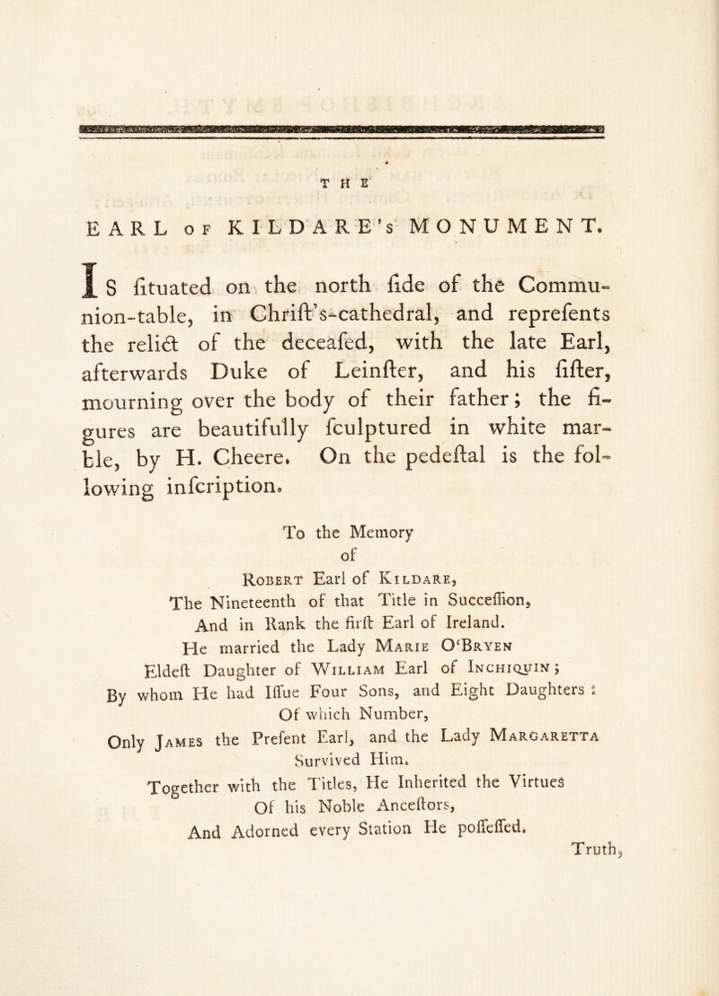 EARL of KILDARE’S MONUMENT. I S fi.tuated on the north fi.de of the Commu- nion-table, in Chrift’s-cathedral, and reprefents the relift of the deceafed, with the late Earl, afterwards Duke of Leinfter, and his filler, mourning over the body of their father; the fi- gures are beautifully fculptured in white mar- ble, by H. Cheere. On the pedeftal is the fol- lowing infcription. To the Memory of Robert Earl of Kildare, The Nineteenth of that Title in Succeffion, And in Rank the firft Earl of Ireland. He married the Lady Marie OcBryen Elded Daughter of William Earl of Inchiquin ; By whom He had Iffue Four Sons, and Eight Daughters s Of which Number, Only James the Prefent Earl, and the Lady Margaretta Survived Him, Together with the Titles, tie Inherited the Virtues Of his Noble Anceftors, And Adorned every Station He poffeffed. Truths