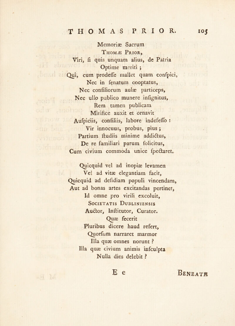 Memori^ Sacrum Thom^e Prior, Vlri, fi quis unquam alius, de Patria Optime meriti ; Qui, cum prodeffe mallet quam confpici, Nec in fenatum cooptatus, Nec confiliorum aulae particeps, Nec ullo publico munere infignitus, Rem tamen publicam Mirifice auxit et ornavit Aufpiciis, confiliis, labore indefeffo : Vir innocuus, probus, pius ; Partium ftudiis minime addidus, De re familiari parum folicitus, Cum civiurn commoda unice fpedaret, Quicquid vel ad inopiae levamen Vel ad vitae elegantiam facit, Quicquid ad defidiam populi vincendam, Aut ad bonas artes excitandas pertinet, Id omne pro virili cxcoluit, Societatis Dubliniensis Audor, Inftitutor, Curator. Quae fecerit Pluribus dicere haud refert, Quorfum narraret marmor Ilia quae omnes norunt ? Ilia quae civiurn animis infculpta Nulla dies delebit ? E e Beneath