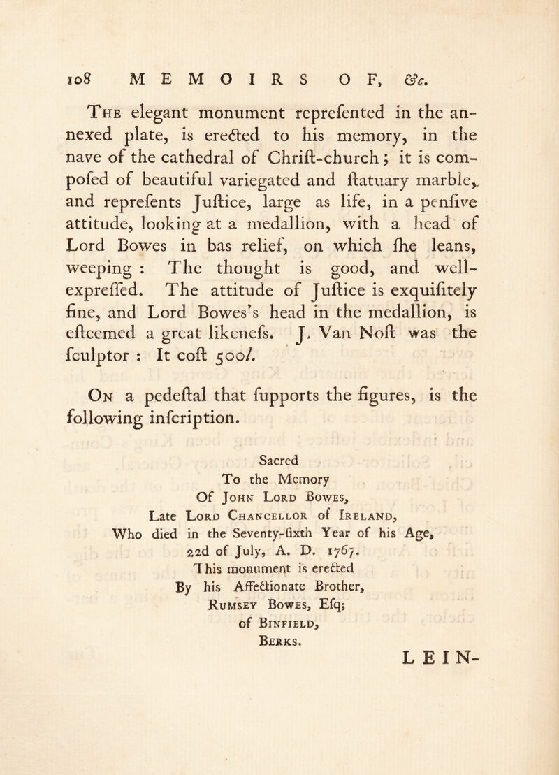 The elegant monument reprefen ted in the an- nexed plate, is erected to his memory, in the nave of the cathedral of Chrift-church; it is com- pofed of beautiful variegated and ftatuary marble, and reprefents Juftice, large as life, in a penfive attitude, looking at a medallion, with a head of Lord Bowes in bas relief, on which fhe leans, weeping : The thought is good, and well- exprefied. The attitude of Juftice is exquifttely fine, and Lord Bowes’s head in the medallion, is efteemed a great likenefs. J, Van Noft was the fculptor : It coft 500/. On a pedeftal that fupports the figures, is the following infcription. Sacred To the Memory Of John Lord Bowes, Late Lord Chancellor of Ireland, Who died in the Seventy-fixth Year of his Age, 226. of July, A. D. 1767. This monument is ere&ed By his AfFe&ionate Brother, Rumsey Bowes, Efq; of Binfield, Berks. LEIN-