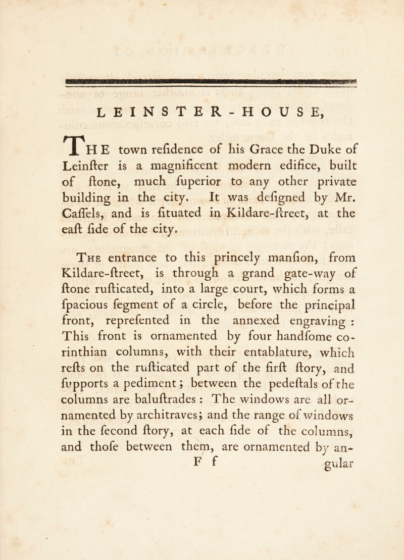 LEINSTER-HOUSE, Th E town refidence of his Grace the Duke of Leinfter is a magnificent modern edifice, built of ftone, much fuperior to any other private building in the city. It was defigned by Mr. Caflels, and is fituated in Kildare-ftreet, at the eaft fide of the city. The entrance to this princely manfion, from Kildare-ftreet, is through a grand gate-way of ftone rufticated, into a large court, which forms a fpacious fegment of a circle, before the principal front, reprefented in the annexed engraving : This front is ornamented by four handfome Co- rinthian columns, with their entablature, which refts on the rufticated part of the firft ftory, and fupports a pediment; between the pedeftals of the columns are baluftrades: The windows are all or- namented by architraves; and the range of windows in the fecond ftory, at each fide of the columns, and thofe between them, are ornamented by an- F f