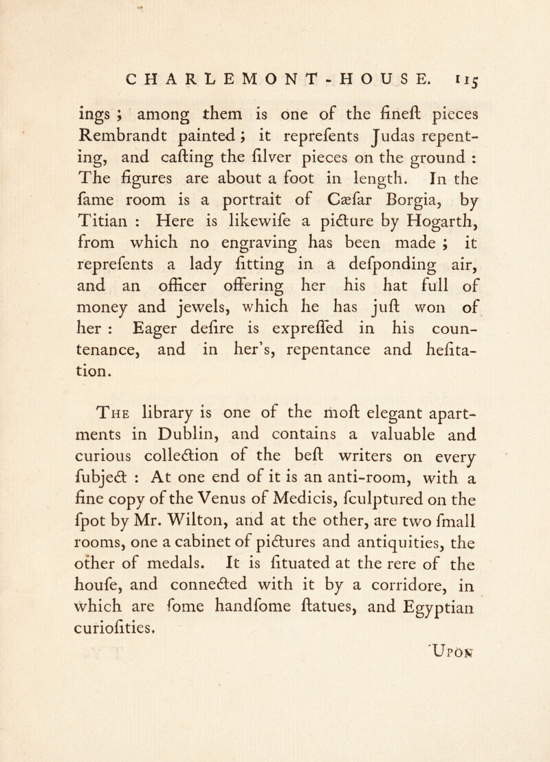 CHARLEMONT-HOUSE. 115 ings ; among them is one of the fineft pieces Rembrandt painted; it reprefents Judas repent- ing, and calling the filver pieces on the ground : The figures are about a foot in length. In the fame room is a portrait of Casfar Borgia, by Titian : Here is likewife a picture by Hogarth, from which no engraving has been made ; it reprefents a lady fitting in a defponding air, and an officer offering her his hat full of money and jewels, which he has juft won of her : Eager defire is exprefled in his coun- tenance, and in her’s, repentance and hefita- tion. The library is one of the moft elegant apart- ments in Dublin, and contains a valuable and curious colledtion of the beft writers on every fubjedt : At one end of it is an anti-room, with a fine copy of the Venus of Medicis, fculptured on the fpot by Mr. Wilton, and at the other, are two fmall rooms, one a cabinet of pictures and antiquities, the other of medals. It is fituated at the rere of the houfe, and connected with it by a corridore, in which are fome handfome ftatues, and Egyptian curiofities. Uposr