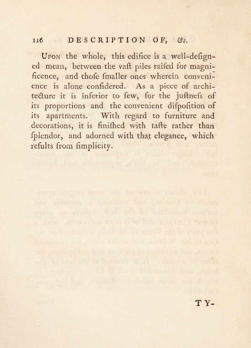 t lit DESCRIPTION OF, &c. Upon the whole, this edifice is a well-defign- ed mean, between the vaft piles raifed tor magni- ficence, and thofe finaller ones wherein conveni- ence is alone confidered. As a piece of archi- tecture it is inferior to few, for the juftnefs of its proportions and the convenient difpofition of its apartments. With regard to furniture and decorations, it is finifhed with tafte rather than fplendor, and adorned with that elegance, which refults from fimplicity. / T Y-