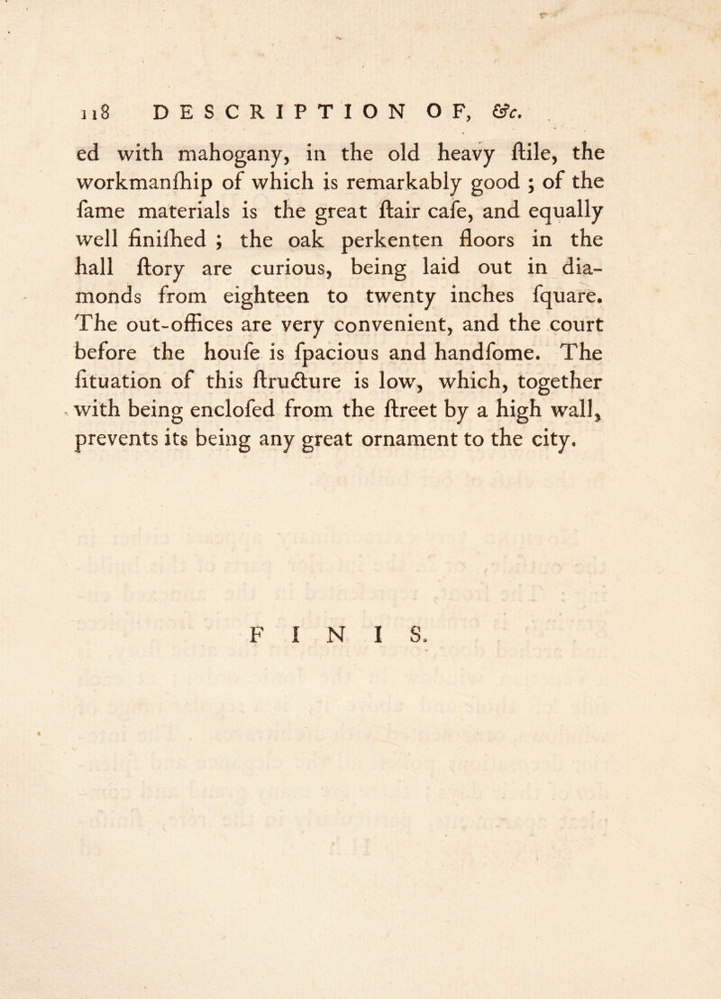 ji8 DESCRIPTION OF, &c. ed with mahogany, in the old heavy ftile, the workmanfhip of which is remarkably good ; of the fame materials is the great flair cafe, and equally well finifhed ; the oak perkenten floors in the hall ftory are curious, being laid out in dia- monds from eighteen to twenty inches fquare. The out-offices are very convenient, and the court before the houfe is fpacious and handfome. The iituation of this ftrudture is low, which, together , with being enclofed from the ftreet by a high wall, prevents its being any great ornament to the city. FINIS.