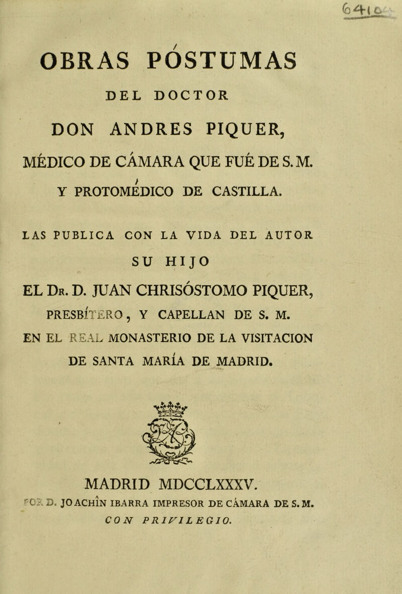 OBRAS POSTUMAS DEL DOCTOR DON ANDRES PIQUER, MÉDICO DE CÁMARA QUE FUE DE S.M. Y PROTOMEDICO DE CASTILLA. LAS PUBLICA CON LA VIDA DEL AUTOR SU HIJO EL Dr. D. JUAN CHRISÓSTOMO PIQUER, PRESBÍTERO, Y CAPELLAN DE S. M. EN EL REAL MONASTERIO DE LA VISITACION DE SANTA MARÍA DE MADRID. MADRID MDCCLXXXV. r O?. D. JO ACHIN IBARRA IMPRESOR DE CÁMARA DE S.M. CON PRIVILEGIO,