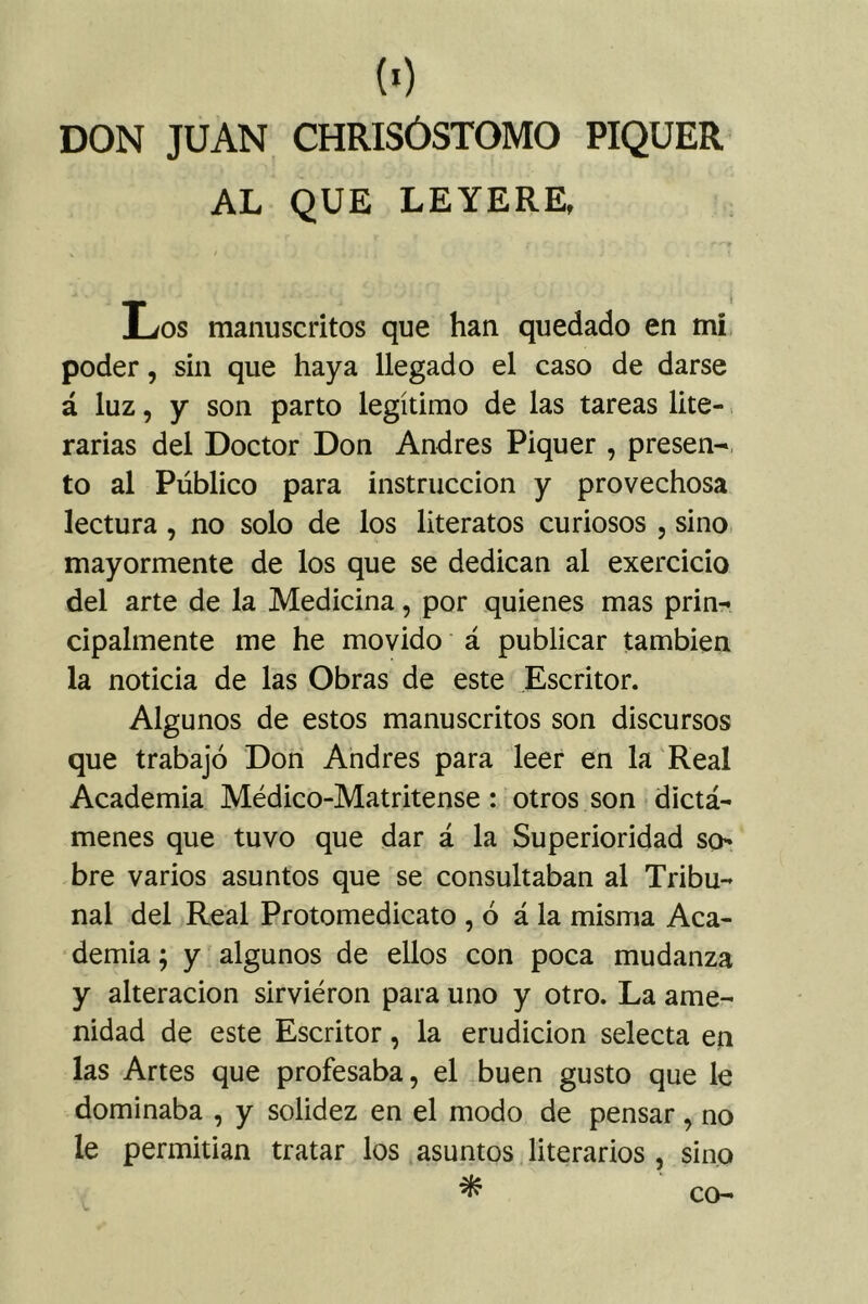 («) DON JUAN CHRISÓSTOMO PIQÜER AL QUE LEYERE, Los manuscritos que han quedado en mi poder, sin que haya llegado el caso de darse á luz, y son parto legítimo de las tareas lite- rarias del Doctor Don Andrés Piquer , presen- to al Público para instrucción y provechosa lectura, no solo de los literatos curiosos , sino mayormente de los que se dedican al exercicio del arte de la Medicina, por quienes mas prin- cipalmente me he movido á publicar también la noticia de las Obras de este Escritor. Algunos de estos manuscritos son discursos que trabajo Don Andrés para leer en la Real Academia Médico-Matritense: otros son dictá- menes que tuvo que dar á la Superioridad so^ bre varios asuntos que se consultaban al Tribu- nal del Real Protomedicato , ó á la misma Aca- demia; y algunos de ellos con poca mudanza y alteración sirvieron para uno y otro. La ame- nidad de este Escritor, la erudición selecta eji las Artes que profesaba, el buen gusto que le dominaba , y solidez en el modo de pensar, no le permitían tratar los asuntos literarios , sino ^ co-