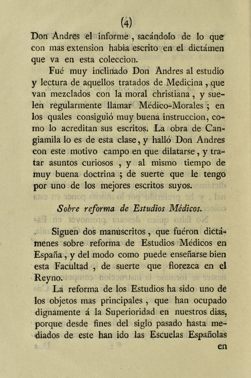 Don Andrés el informe , sacándolo de lo que con mas extensión había escrito en el dictámen que va en esta colección. Fue muy inclinado Don Andrés al estudio y lectura de aquellos tratados de Medicina , que van mezclados con la moral christiana, y sue- len regularmente llamar Médico-Morales ; en los quales consiguió muy buena instrucción, co-^ mo lo acreditan sus escritos. La obra de Can- giamila lo es de esta clase, y halló Don Andrés con este motivo campo en que dilatarse, y tra- tar asuntos curiosos , y al mismo tiempo de muy buena doctrina ; de suerte que le tengo por uno de los mejores escritos suyos. Sobre reforma de Estudios Médicos, . Siguen dos manuscritos, que fuéron dictá-* menes sobre reforma de Estudios Médicos en España, y del modo como puede enseñarse bien esta Facultad , de suerte que florezca en el Reyno. La reforma de los Estudios ha sido uno de los objetos mas principales , que han ocupado dignamente á la Superioridad en nuestros dias, porque desde fines del siglo pasado hasta me- diados de este han ido las Escuelas Españolas en