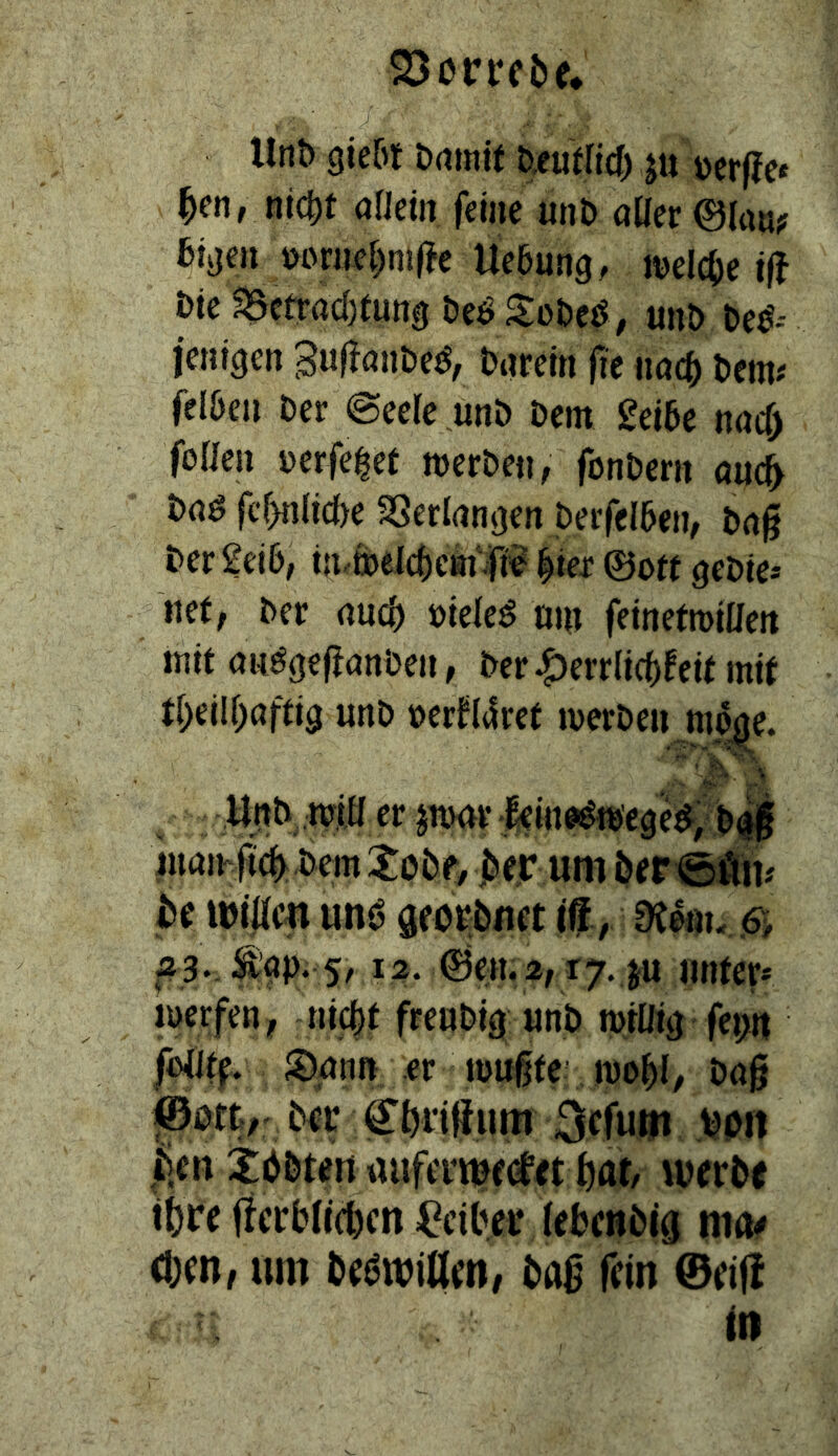 llnö gie&t Drtrnit ju üerfJe« ^en, nic^f onetn ferne unt> aüer ©(«u? bivjen »omef)ni|?e Uebung, tt)el(t)e i|f i)ie ^ctracf)(uni} öeö S:oDe^; unö beö-- ienlgcn Sufföiibe^^, barelti fie nad^ bem# felöe» ber ©eele unb bem Selbe ttöcb foUeu berfe^et werben, fonbern ouc^ haß fc^nlicbe SSerlnn^en beifelben, bng ber Selb, tu.welcbcm|i^' ^iex 0o« gebie* mt, ber auch biele^ «w feinetwiaett mit anögeffanben, ber^errltcbfeir mtf tbellbafrig unb t)er^(4rer werben mo^^e. ' V' > y.|tb, W0 er jnxrr -.fe w^w'ege^ bt| juaihM bem ^Obe, um ber be ibiÄm mß georbuet ilf, .6> 12. ©ett.2, r7.,ju miter* werfen, nicbl frenbig «nb wÄ fei>n foiJtf S)ann er wußte wobl/ baß @0% ber Cbrißum Sefum von |ien Xbbtert auferme(fet but/ werbe ibre ficrblicbcn ^iber (ebenbig ma# d)en, um be(?wiaen, baß fein @ei|! in