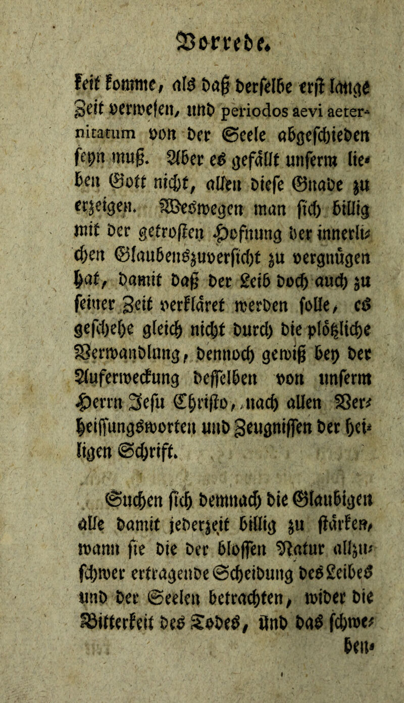 Zerret» e* feit fotttnie, m ööf bcrfdae txü ÖCfWCfcil/ iitta periodos äevi aeter-» nitarum öoit Der @celc aaßefcbie&crt feprt mu§. 3(6ei: ik* hm ©0« nidht, olT)?» Dkfe ©iiaDe jtt erzeigen. fSJeifmege» man ji'cf) aiHig jnit Der gefrojlcn |)ßfnung ‘ocr innerlü caen ©kubenöjuöerftcat ju »ergnugctt ^at, Damit Da§ Der £ei6 Doc^ aud^ ju feiaer Seit t>erHaret iterDcn fülle/ cö ge(l1)el)e gleich nicl)t Durd) Die plo^lid)e 58ertt)aitDlnng / Demioca gemig Dep Der Slufermeifung DeffelDett »o» tmferm |)errn 3efu €§rij{o, Jiaca allen S8er^ leiffung^morteu «uD 3c«öni|fen Der ligen ©c^rift. 6uc5en 0c5 Demnad) Die ©lauSigen äüe Damit jeDerjejt DHlig ju ftarfe»/ mann fie Die Der Dloffen ^atur alljtu fdjmer ertrageuDe^caeiDung DeggeiDed unD Der ©eelen Detracaten, miDer Die föitterfeit Ded SoDed/ önD Da^ Den*