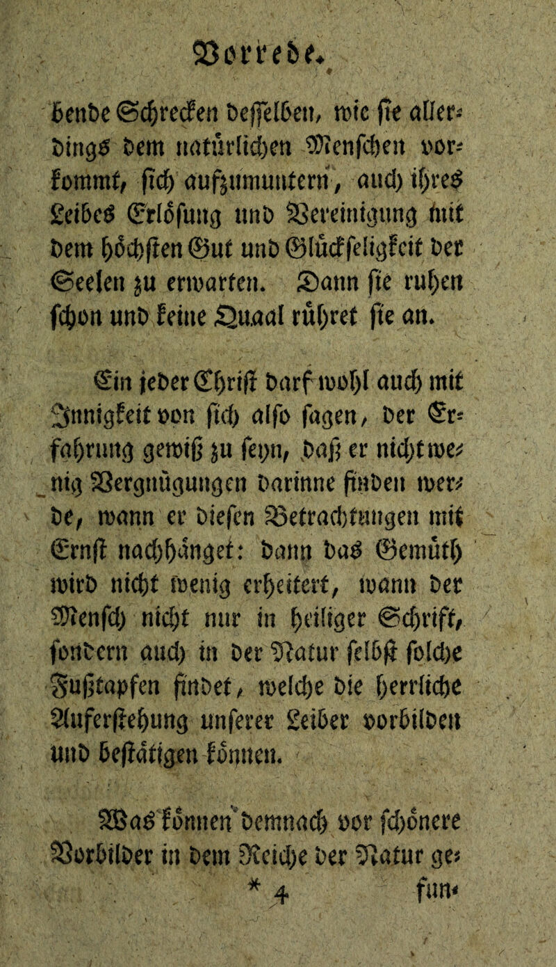6cnbe ©c^redett öcffel6eii/ tDte fte aDer« Mngö t>em nrttürlicf)en 93ienfd)e!t vor-' fommt, (ic^ aufjumutUern , öud)tf)re^ £ci&c^ (5:rldfmig unö Sgereint^un^ tnit öem ^dct)|teit0ut unD ©lüdfeliö^cit öct Seelen ju emarfen. S)ann fit ruf)en f(|)on unt» feine ^u,aöl rui)re( fte an. €irt ict)er€f)rifi barf lüof)! aud^ mit ^nnigfeitöon fid) a(fo fugen/ Der ^r* fai)rurtg gemiO ju rei;n, .Daß er nidjtme^ _mg SSergnugungen Darinne ftnDen mer^ ttf mann er Diefcn ^öefracbfungen mi| €*rn|f nad)^anget: Dann Da^ ©emütf) mirD nic()t menig erweitert, mann Der ^Ö^enfci) nic^t nur in ^)ei(iger @d)riff/ fonDern and) in Der ?^atur fel6|J rold)C ^ujitapfen finDet/ me(d)e Die T)err{id)C 5(uferife^ung unferer SeiDer DorDilDcn unD Dejiatigen fdnuen. 3Ba^ fonnen'Demnach üor fd)dnere ^orDilDer in Dem 9?cid)e Der 5^atur ge« * 4 fan*