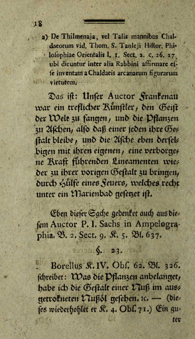 a) De Thiimcnajaj vcl Talis mannibus Chal- dacorum vid. Tliom. S. Tanleji Hiltor. Phi- • lofophiae Onentalis b l. Sect. 2. 26. 27^ ubl dfcuntur Inter alia Rabbini affirmare cf* {e inveritam aChaldaeiii arcanaeum figurarum virtutem, JJasJ t|l: Unfet Auctor ^rairfenaU vt5ar ein tre(?id?er Äunfller/ ^en (ßeijl beetOeleju fangen / im6 6te PfTanjen 5U 2(fii)en/ alfo einer jeöen i^re (Bes: fiattbleibe/ iinb bU'7ifd)t eben 6erfeb bigen mit ihren eigenen / eine »erborgen ne Ärafc f&brenben äineamenten rric? ber ihrer vorigen (Beflalt ju bringen/ burch ^ulfe eines feuere, rvelches rech« unter ein tllarienbab gefe^et ifl^ €6crt biefcc0a(hc gebenfet öu^ <iußbie* fern Auctor P. 1. Sachs in Ampelogra- phia. 33. 2, Secr. 9, 5. ^1.637. §* 33. . ßorellus Obn 62. 351. 326. f(hteibet; tt>as bicPf!an5en anbelahget/ habe ich bie (Bejialf einer Huf im ans? getroJneten tTuf61 gefehen. jc. —‘ (bic-- fes TOiebev^o^I^t et 4« Obf 71.) €jn gu=