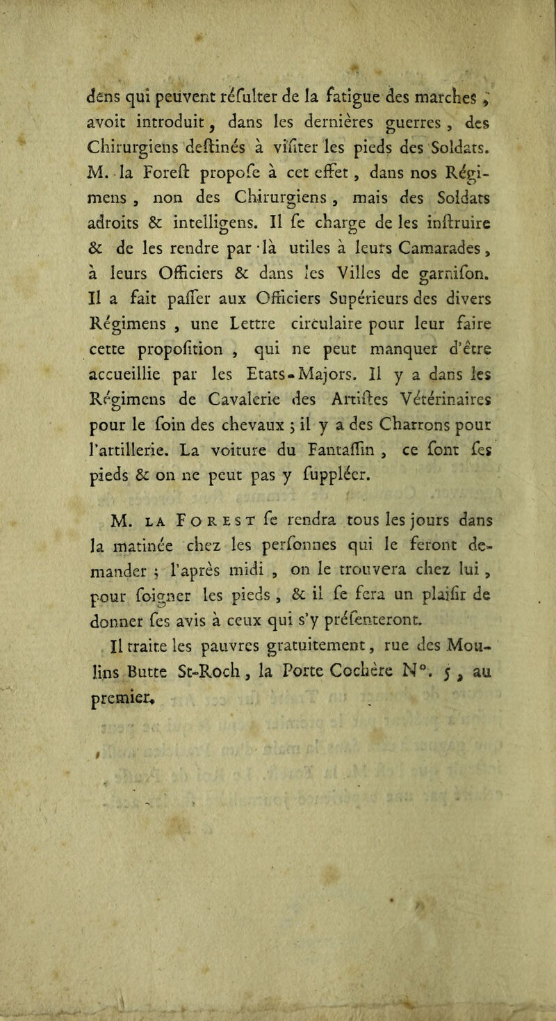 dens qui peuvent réfulter de la fatigue des marches avoit introduit, dans les dernières guerres , des Chirurgiens deftinés à vi'fiter les pieds des Soldats. M. la Foreft propofe à cet effet, dans nos Régi- mens , non des Chirurgiens, mais des Soldats adroits & intelligens. Il fe charge de les inftruire & de les rendre par-là utiles à leurs Camarades, à leurs Officiers & dans les Villes de garnifon. Il a fait paffer aux Officiers Supérieurs des divers Régimens , une Lettre circulaire pour leur faire cette propofition , qui ne peut manquer d’être accueillie par les Etats-Majors. Il y a dans les Régimens de Cavalerie des Artiftes Vétérinaires pour le foin des chevaux ; il y a des Charrons pour l’artillerie. La voiture du Fantaffin , ce font fes pieds & on ne peut pas y fuppléer. M. la Forest fc rendra tous les jours dans la matinée chez les perfonnes qui le feront de- mander j l’après midi , on le trouvera chez lui, pour foigner les pieds , & il fe fera un plaifir de donner fes avis à ceux qui s’y préfenteront. Il traite les pauvres gratuitement, rue des Mou- lins Butte St-Roch, la Porte Cochère N°. 5, au premier.