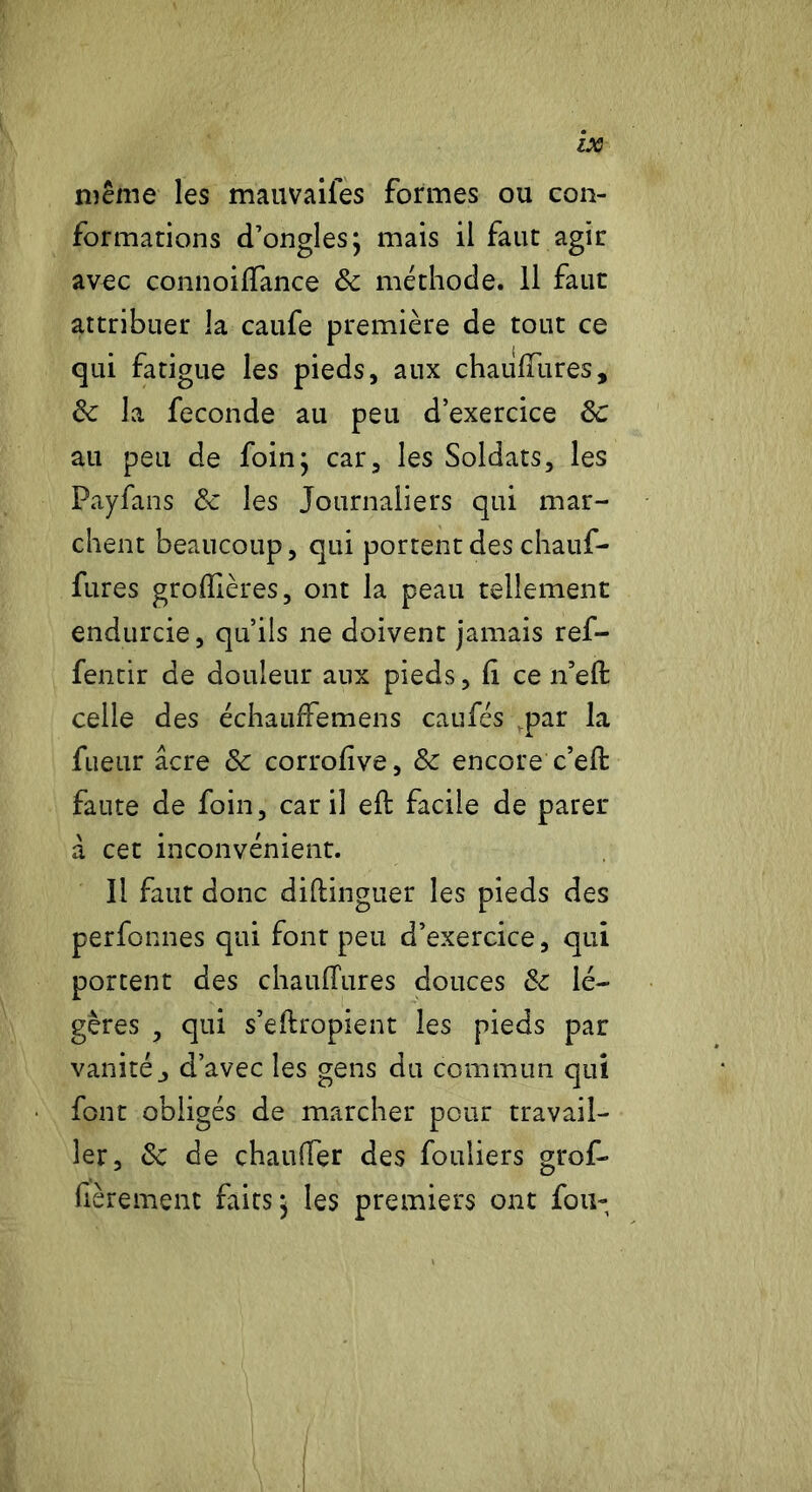 même les mauvailes formes ou con- formations d’ongles; mais il faut agir avec connoiffance <$c méthode. Il faut attribuer la caufe première de tout ce qui fatigue les pieds, aux chaulîures, 6c la fécondé au peu d’exercice de au peu de foin; car, les Soldats, les Payfans 6c les Journaliers qui mar- chent beaucoup, qui portent des chauf- fures groflières, ont la peau tellement endurcie, qu’ils ne doivent jamais ref- fentir de douleur aux pieds. Ci ce n’efi: celle des échauffemens caufés ,par la fueur âcre 6c corrofve, 6c encore c’eft faute de foin, car il eft facile de parer à cet inconvénient. Il faut donc diftinguer les pieds des perfonnes qui font peu d’exercice, qui portent des chaulTures douces 6c lé- gères , qui s’eftropient les pieds par vanité j d’avec les gens du commun qui font obligés de marcher pour travail- ler, 6c de chauffer des fouliers grof- fèrement faits; les premiers ont fou-