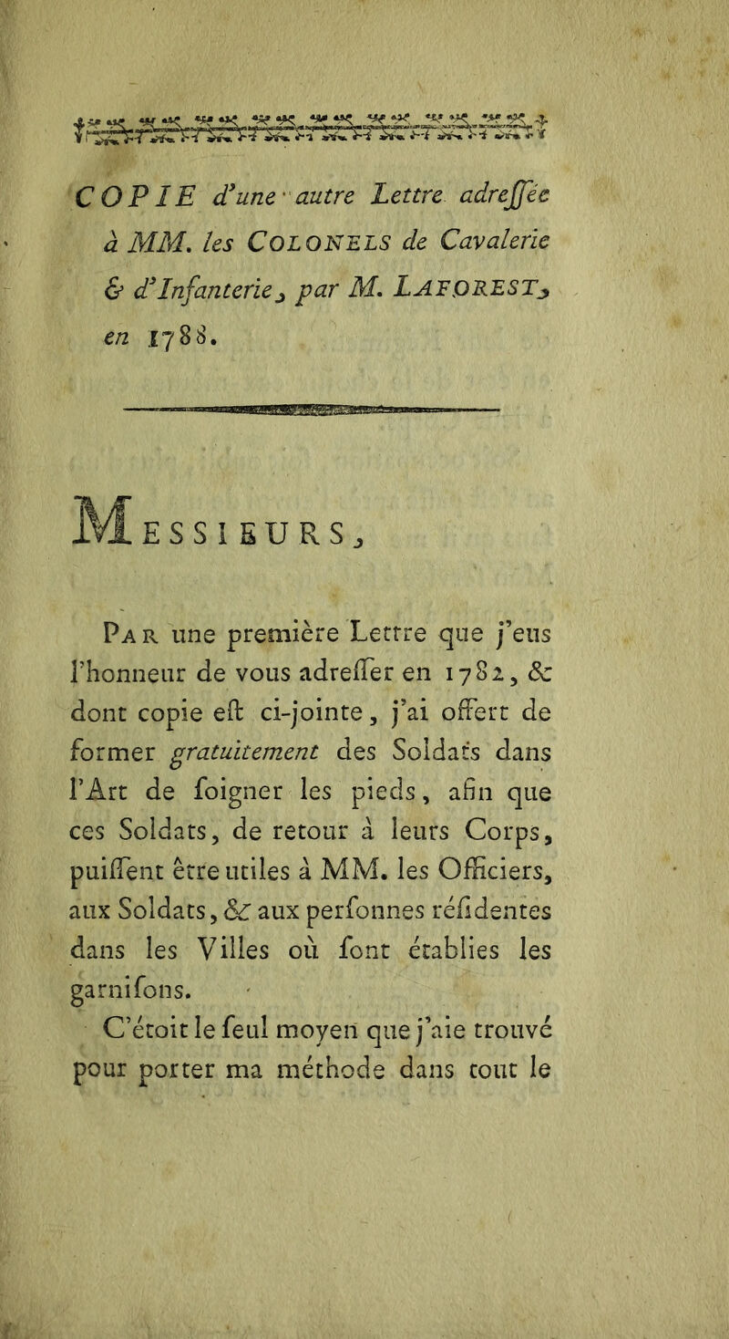 y-gSL.gg.gjL. *4{ «*t **s* *»« *.** «S^ I |)W ■IllWlilljll i lll~IW 1|TT JBOr-uvV-Bfr,.^ ÎjSst» J—f *'i «>irm J* COPIE d3 une autre Lettre adrejjec a MM. /<?j Colonels de Cavalerie & d3Infanteriej par M. lAFQRESTj en 1788. ————^«MBBagga^g^g^sagazaMCTB» — MeSSI EU RS j Par une première Lettre que j’eus l’honneur de vous adreffier en 1782, 8c dont copie eft ci-jointe, j’ai offert de former gratuitement des Soldats dans l’Art de foigner les pieds, afin que ces Soldats, de retour à leurs Corps, puiffent être utiles à MM. les Officiers, aux Soldats,&T aux perfonnes réfldentes dans les Villes où font établies les garnifons. C’étoit le feul moyen que j’aie trouvé pour porter ma méthode dans tout le