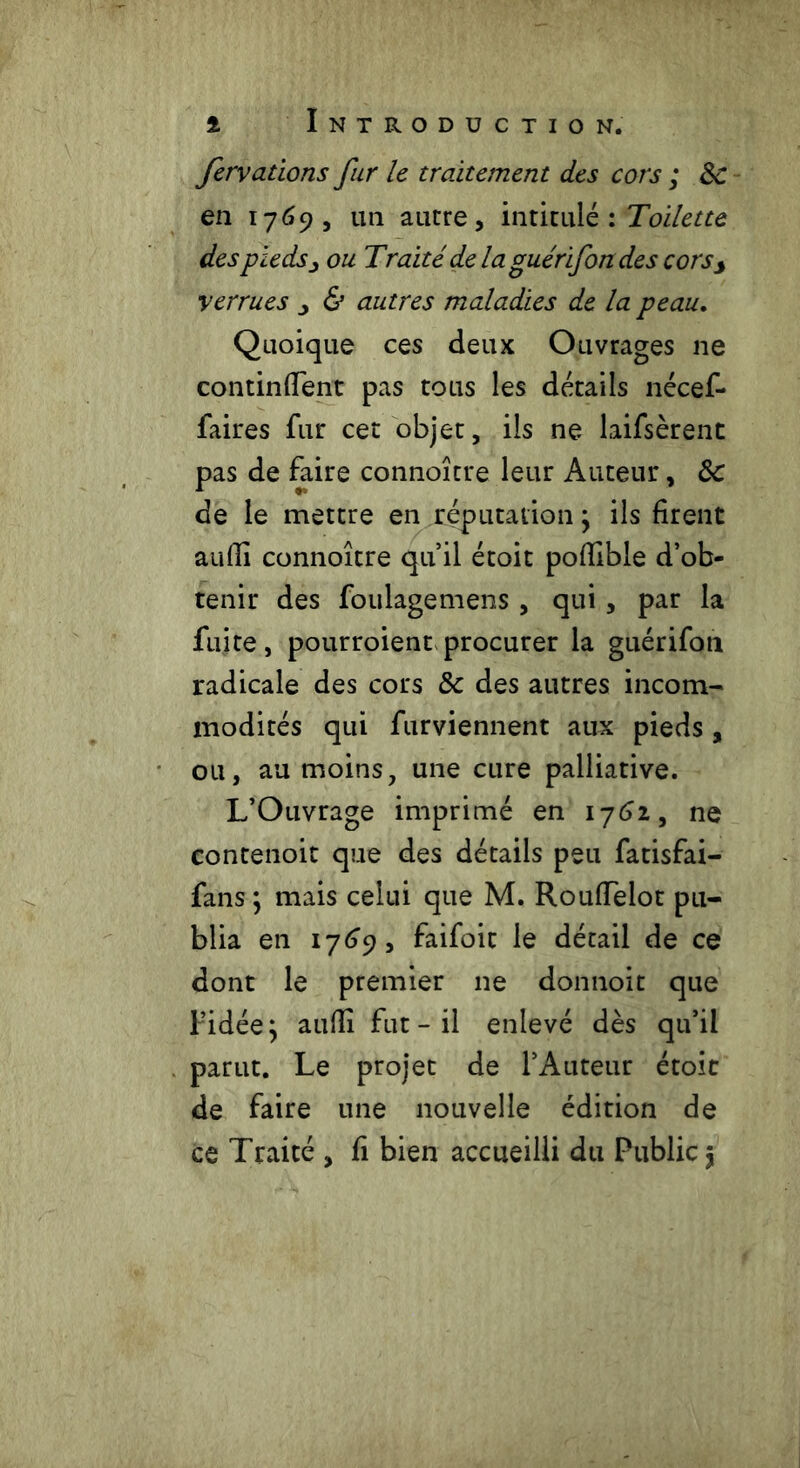 fervations fur le traitement des cors ; 8c en 1769, un autre, intitulé : Toilette des pieds jy ou Traité de laguérifondes cors> verrues ^ & autres maladies de la peau. Quoique ces deux Ouvrages ne continHent pas tous les détails nécef- faires fur cet objet, ils ne laifsèrent pas de faire connoître leur Auteur, 8c de le mettre en réputation ; ils firent aufli connoître qu’il étoit poflible d’ob- tenir des foulagemens, qui, par la fuite, pourroient procurer la guérifon radicale des cors 8c des autres incom- modités qui furviennent aux pieds, ou, au moins, une cure palliative. L’Ouvrage imprimé en 1762, ne contenoit que des détails peu fatisfai- fans ; mais celui que M. RoufTeiot pu- blia en 1769, faifoit le détail de ce dont le premier ne donnoit que f’idée} aufli fut - il enlevé dès qu’il parut. Le projet de l’Auteur étoit de faire une nouvelle édition de ce Traité , fi bien accueilli du Public $