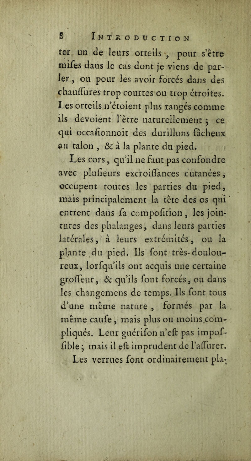 îer un de leurs orteils y pour s’être mifes dans le cas dont je viens de par- ler , ou pour les avoir forcés dans des chauilures trop courtes ou trop étroites. Les orteils n’étoient plus rangés comme ils dévoient l’être naturellement j ce qui occafionnoit des durillons fâcheux au talon , 8c à la plante du pied. Les cors, qu’il ne faut pas confondre avec plufieurs excroilfances cutanées, occupent tomes les parties du pied, mais principalement la tête des os qui entrent dans fa compofition, les join- tures des phalanges, dans leurs parties latérales, à leurs extrémités, ou la plante du pied. Ils font très-doulou- reux, lorfqu’ils ont acquis une certaine grolfeur, 8c qu’ils font forcés, ou dans les changemens de temps. Ils font tous d’une même nature , formés par la même caufe, mais plus ou moins com- pliqués. Leur guérifon n’eft pas impof- fible} mais il efl imprudent de l’alTurer. Les verrues font ordinairement pla*