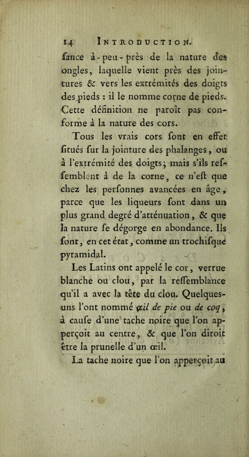fance à-peu-près de la nature des ongles, laquelle vient près des join- tures &c vers les extrémités des doigts desqneds : il le nomme corne de pieds. Cette définition ne paroît pas con- forme à la nature des cors. Tous les vrais cors font en effet fi tués fur la jointure des phalanges , ou à l’extrémité des doigts} mais s’ils ref- femblent à de la corne, ce n’efl: que chez les perfonnes avancées en âge , parce que les liqueurs font dans un plus grand degré d’atténuation, &c que la nature fe dégorge en abondance. Ils font, en cet état, comme un trochifqoe pyramidal. Les Latins ont appelé le cor, verrue blanche ou clou, par la reffemblance qu’il a avec la tête du clou. Quelques- uns l’ont nommé il de pie ou de coq, à caufe d’une tache noire que l’on ap- perçoit au centre, & que l’on diroit ‘être la prunelle d’un œil. La tache noire que l’on apperçoit au