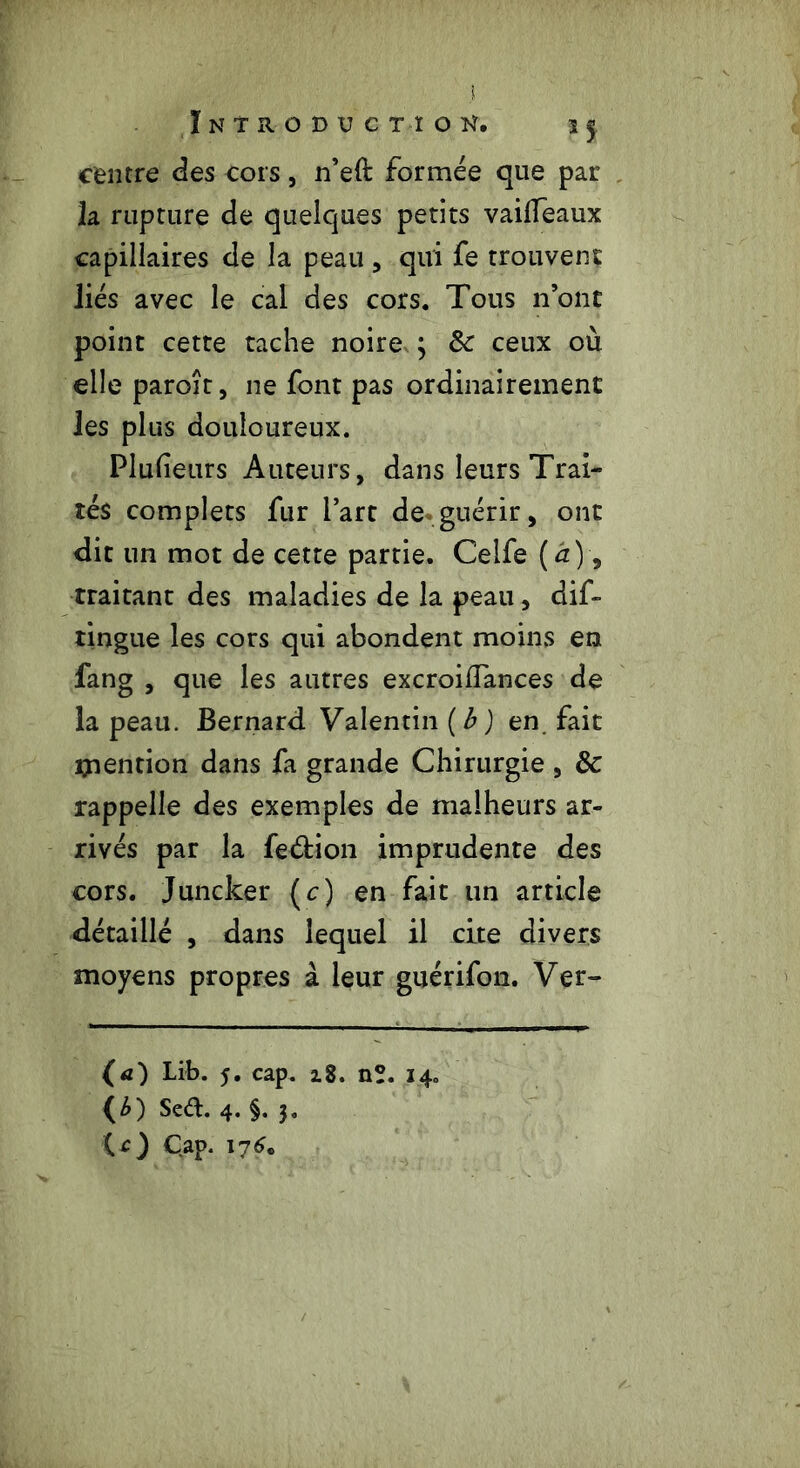 centre des cors, n’eft formée que par la rupture de quelques petits vaiffeaux capillaires de la peau , qui fe trouvent liés avec le cal des cors. Tous n’ont point cette tache noire ; & ceux où elle paroît, ne font pas ordinairement les plus douloureux. Plufeurs Auteurs, dans leurs Trai- tés complets fur l’art de guérir, ont dit un mot de cette partie. Celfe (à)9 traitant des maladies de la peau, dif- tingue les cors qui abondent moins en fang , que les autres excroiiTances de la peau. Bernard Valentin {b ) en fait mention dans fa grande Chirurgie , & rappelle des exemples de malheurs ar- rivés par la feétion imprudente des cors. Juncker (c) en fait un article détaillé , dans lequel il cite divers moyens propres à leur guérifon. Ver- (a) Lib. 5. cap. 18. nî. 14. (£) Sea. 4. §. 3. (O Cap. 176„