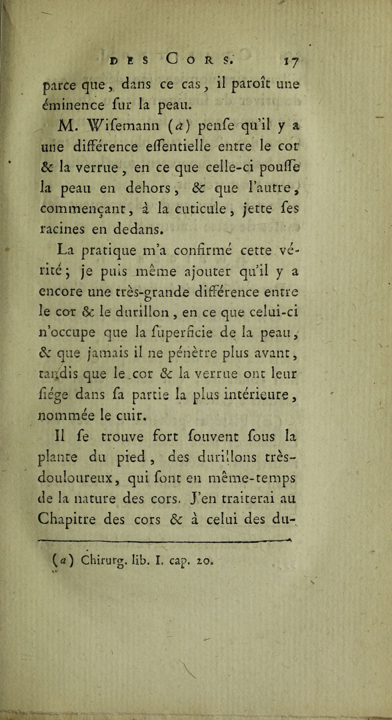 parce que, dans ce cas , il paroîc une éminence fur la peau. M. Wifemann {à) penfe qu’il y a une différence effentielle entre le cor 8c la verrue, en ce que celle-ci poulie la peau en dehors, 8c que l’autre, commençant, à la cuticule, jette fes racines en dedans. La pratique m’a confirmé cette vé- rité ; je puis même ajouter qu’il y a encore une très-grande différence entre le cor 8c le durillon , en ce que celui-ci n’occupe que la fuperficie de la peau, 8c que jamais il ne pénètre plus avant, taudis que le cor 8c la verrue ont leur fiége dans fa partie la plus intérieure, nommée le cuir. Il fe trouve fort fouvenc fous la plante du pied , des durillons très- douloureux, qui font en même-temps de la nature des cors. J’en traiterai au Chapitre des cors 8c à celui des du-. {a) Chirurg. lib. I. cap. 20.