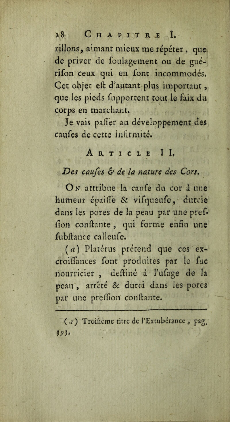 pillons^ armant mieux me répéter, que de priver de foulagement ou de gué- rifon ceux qui en font incommodés. Cet objet efi d’autant plus important, que les pieds fupportent tout le faix du corps en marchant. Je vais palier au développement des caufes de cette infirmité. Article IL Des caufes & de la nature des Cors. On attribue la caufe du cor à une humeur épailTe Se vifqueufe9 durcie dans les pores de la peau par une pref- ûon confiante , qui forme enfin une fubftance calleufe. (a) Platérus prétend que ces ex- croifiances font produites par le fuc nourricier , defiiné à I’ufage de la peau , arreté Sc durci dans les pores par une prefiion confiante. (j) Troifième titre de l’Extubérance , pag, 39}»