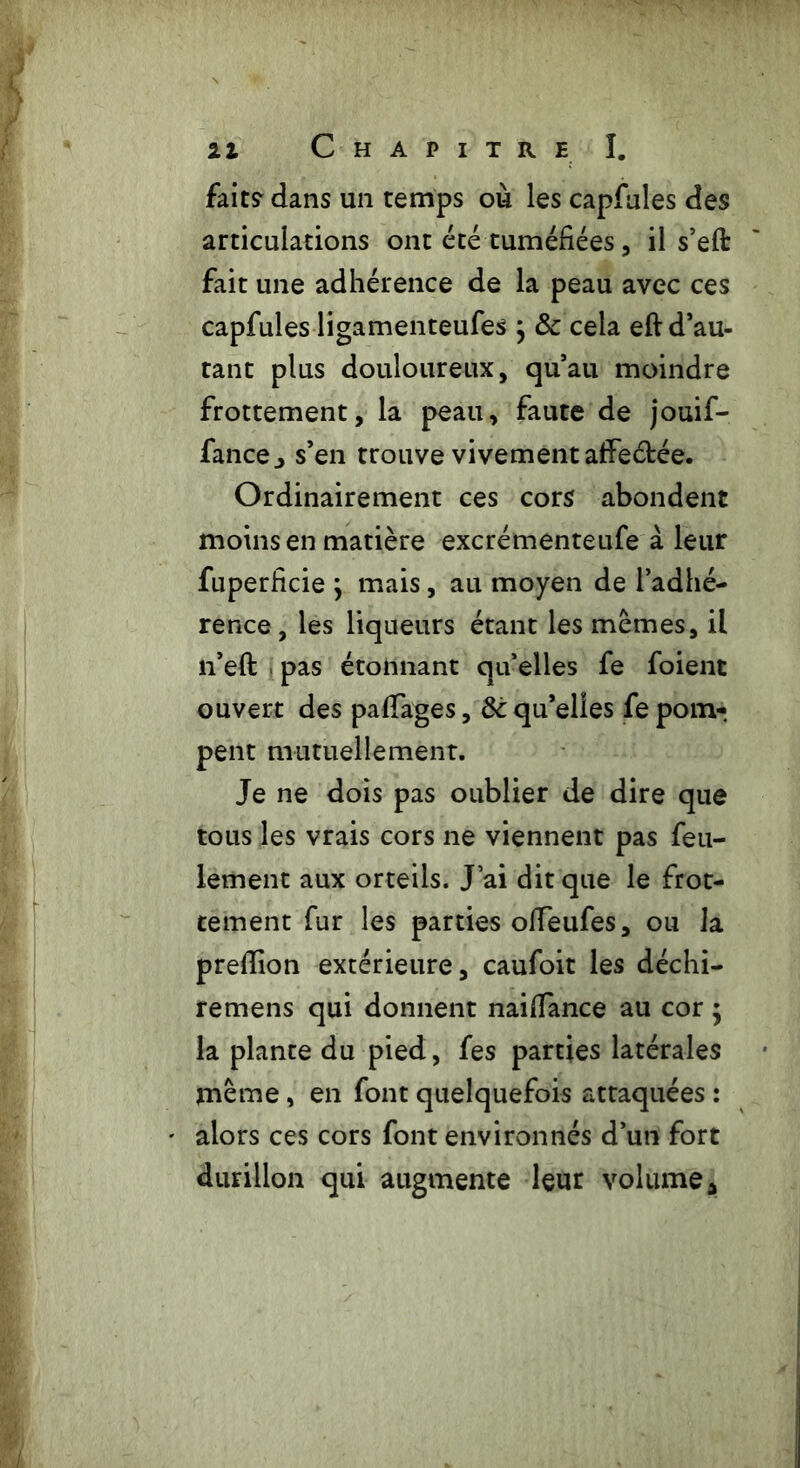 fait? dans un temps où les capfules des articulations ont été tuméfiées, il s’eft fait une adhérence de la peau avec ces capfules ligamenteufes } 8c cela eft d’au- tant plus douloureux, qu’au moindre frottement, la peau, faute de jouif- fancej s’en trouve vivement affeétée. Ordinairement ces cors abondent moins en matière excrémenteufe à leur fuperficie } mais, au moyen de l’adhé- rence, les liqueurs étant les memes, il n’eft pas étonnant qu’elles fe foient ouvert des pafiages, 8c qu’elles fe pom- pent mutuellement. Je ne dois pas oublier de dire que tous les vrais cors ne viennent pas feu- lement aux orteils. J’ai dit que le frot- tement fur les parties ofifeufes, ou la prefiion extérieure, caufoit les déchi- remens qui donnent naifiance au cor ; la plante du pied, fes parties latérales meme, en font quelquefois attaquées : alors ces cors font environnés d’un fort durillon qui augmente leur volume a