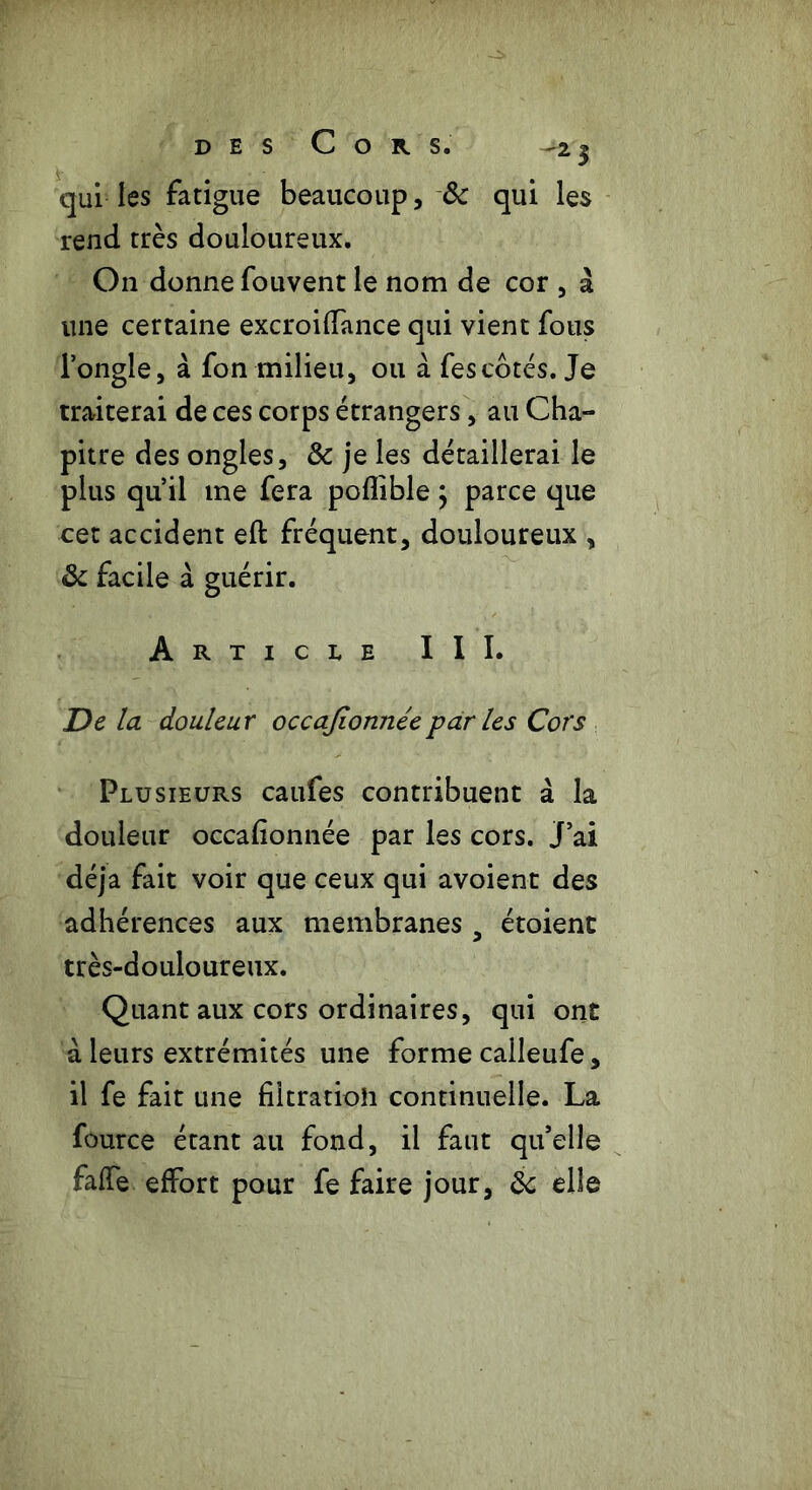 qui les fatigue beaucoup, & qui les rend très douloureux. On donne fouvent le nom de cor , à une certaine excroiffance qui vient fous l’ongle, à fon milieu, ou à fescôtés. Je traiterai de ces corps étrangers, au Cha- pitre des ongles, & je les détaillerai le plus qu’il me fera poflible ; parce que cet accident eft fréquent, douloureux , & facile à guérir. Article III. De la douleur occajionnéepar les Cors Plusieurs caufes contribuent à la douleur occafionnée par les cors. J’ai déjà fait voir que ceux qui avoient des adhérences aux membranes a étoient très-douloureux. Quant aux cors ordinaires, qui ont à leurs extrémités une forme calleufe, il fe fait une filtratioh continuelle. La fource étant au fond, il faut qu’elle falfe effort pour fe faire jour, & elle