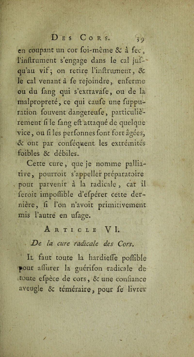 en coupant un cor foi-même 6c à fec, finflrument s’engage dans le cal ju'f- qu’au vifj on retire l’infir ornent, 6c le cal venant à fe rejoindre, enferme ou du fang qui s’extravafe, ou de la malpropreté, ce qui caufe une fuppu- ration fouvent dangereufe, particuliè- rement li le fang eft attaqué de quelque vice, ou fi les perfonnes font fort âgées, 6c ont par conféquent les extrémités foibles 8c débiles. Cette cure, que je nomme pallia- tive, pourroit s’appeller préparatoire pour parvenir à la radicale, car il feroit impodibîe d’efpérer cette der- nière, fi l’on n’avoit primitivement mis l’autre en ufage. Article VI. De la cure radicale des Cors, Il faut toute la hardiefTe pofîible pour afîiirer la guérifon radicale de toute efpèce de cors, 6c une confiance aveugle 6c téméraire, pour fe livrer