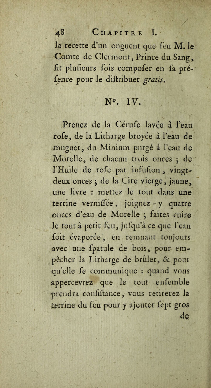 îa recette d’1111 onguent que feu M. le Comte de Clermont, Prince du Sang, fit plufieurs fois compofer en fa pré- fence pour le diftribuer gratis. N*. IV. Prenez de la Cérufe lavée à l’eau rofe, de la Litharge broyée à l’eau de muguet, du Minium purgé à l’eau de Morelle, de chacun trois onces } de l’Huile de rofe par infufion, vingt- deux onces y de la Cire vierge, jaune, une livre : mettez le tout dans une terrine verniflee , joignez - y quatre onces d’eau de Morelle ; faites cuire le tout à petit feu, jufqu’à ce que l’eau foit évaporée , en remuant toujours avec une fpatule de bois, pour, em- pêcher la Litharge de brûler, oc pour qu’elle fe communique : quand vous appercevrez que le tour enfemble prendra confiftance, vous retirerez la terrine du feu pour y ajouter fept gros de