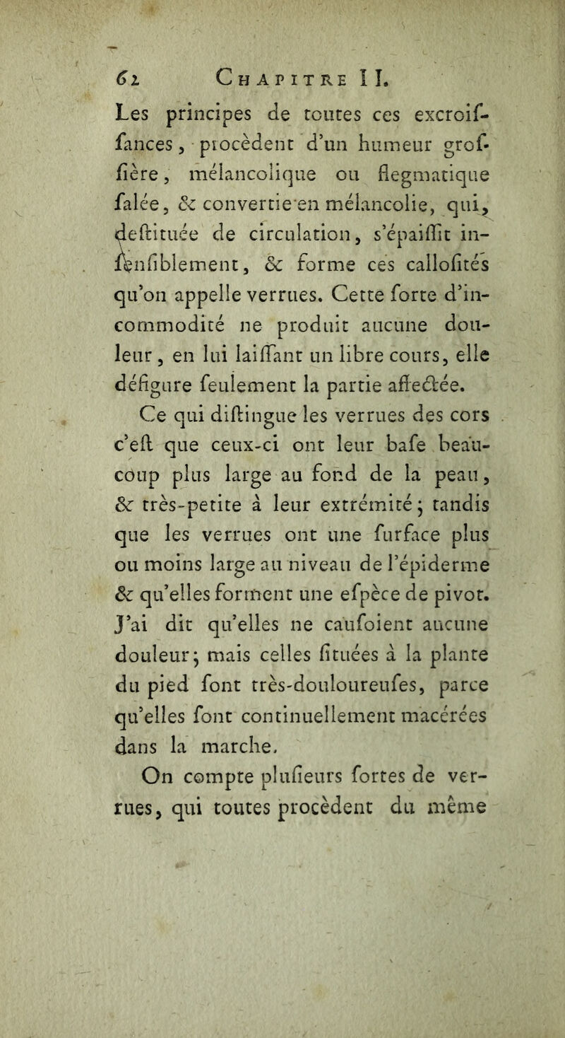 Les principes de routes ces excroif- fances, procèdent d’un humeur grof- fière, mélancolique ou flegmatique falée, & converties mélancolie, qui, deftituée de circulation, s’épaiflit in- ftnfiblement, 8c forme ces callofltés qu’on appelle verrues. Cette forte d’in- commodité ne produit aucune dou- leur , en lui laiflant un libre cours, elle défigure feulement la partie afieébée. Ce qui diftingue les verrues des cors c’efl que ceux-ci ont leur bafe beau- coup plus large au fond de la peau, 8c très-petite à leur extrémité, tandis que les verrues ont une furface plus ou moins large au niveau de l’épiderme 8c qu’elles forment une efpèce de pivot. J’ai dit qu’elles ne caufoient aucune douleur; mais celles fituées à la plante du pied font rrès-douloureufes, parce qu’elles font continuellement macérées dans la marche. On compte plufieurs fortes de ver- rues, qui toutes procèdent du même
