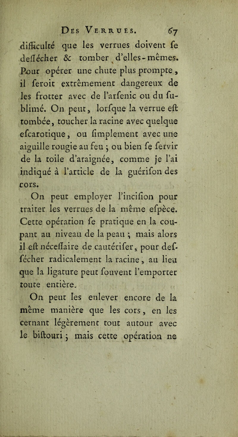 difficulté que les verrues doivent fe defîédher 8c tomber d’elles-mêmes. Pour opérer une chute plus prompte, il feroit extrêmement dangereux de les frotter avec de Parfenic ou du fu- blimé. On peut, lorfque la verrue eft tombée, toucher la racine avec quelque efcarotique, ou Amplement avec une aiguille rougie au feu } ou bien fe fervir de la toile d’araignée, comme je l’ai indiqué à l’article de la guérifon des cors. On peut employer Pincifion pour traiter les verrues de la même efpèce. Cette opération fe pratique en la cou- pant au niveau de la peau ; mais alors il eft nécefîaire de cautérifer, pour def* fécher radicalement la racine, au lieu que la ligature peut fouvent l’emporter toute entière. On peut les enlever encore de la même manière que les cors, en les cernant légèrement tout autour avec le biftouri ; mais cette opération ne