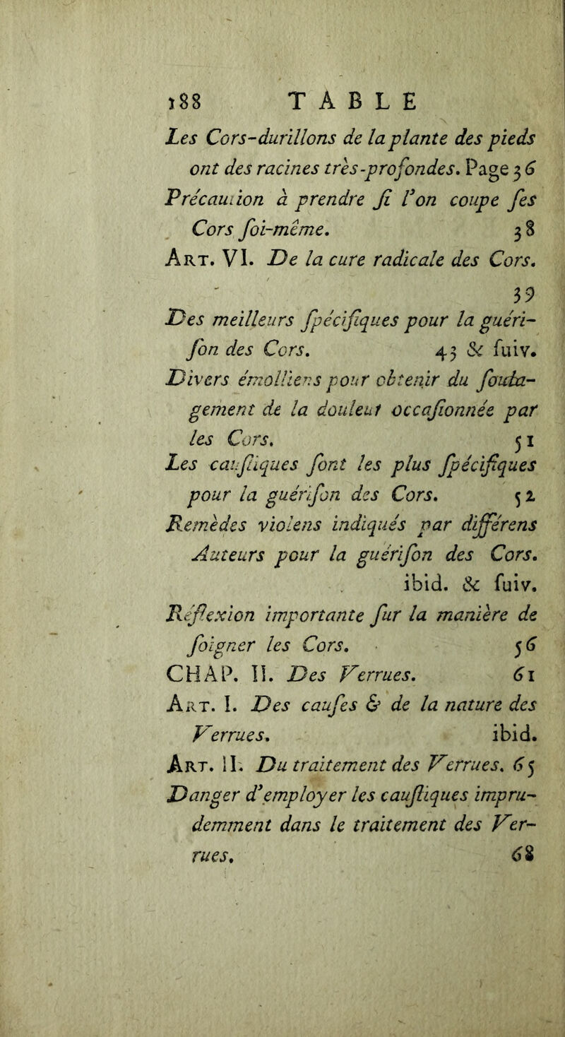 Les Cors-durillons de la plante des pieds ont des racines très-profondes. Page 3 6 Précaution à prendre Ji l'on coupe fes Cors foi-même. 38 Art. VI. De la cure radicale des Cors. 39 Des meilleurs fpécifques pour la guéri- fin des Cors. 43 St fiiiv. Divers émoi lie us pour obtenir du foida- gement de la douleui occafionnée par les Cors. 51 Les eau flaque s font les plus fpécifques pour la guénfin des Cors. 52. Remèdes violens indiqués par dijférens Auteurs pour la guérifin des Cors. ibid. &c fuiv. Réflexion importante fur la manière de foigner les Cors. 56 CH A P. IL Des Verrues. 61 Art. I. Des caufes & de la nature des Verrues. ibid. Art. H. Du traitement des Verrues. 65 Danger d'employer les caufiques impru- demment dans le traitement des Ver- 6% rues.