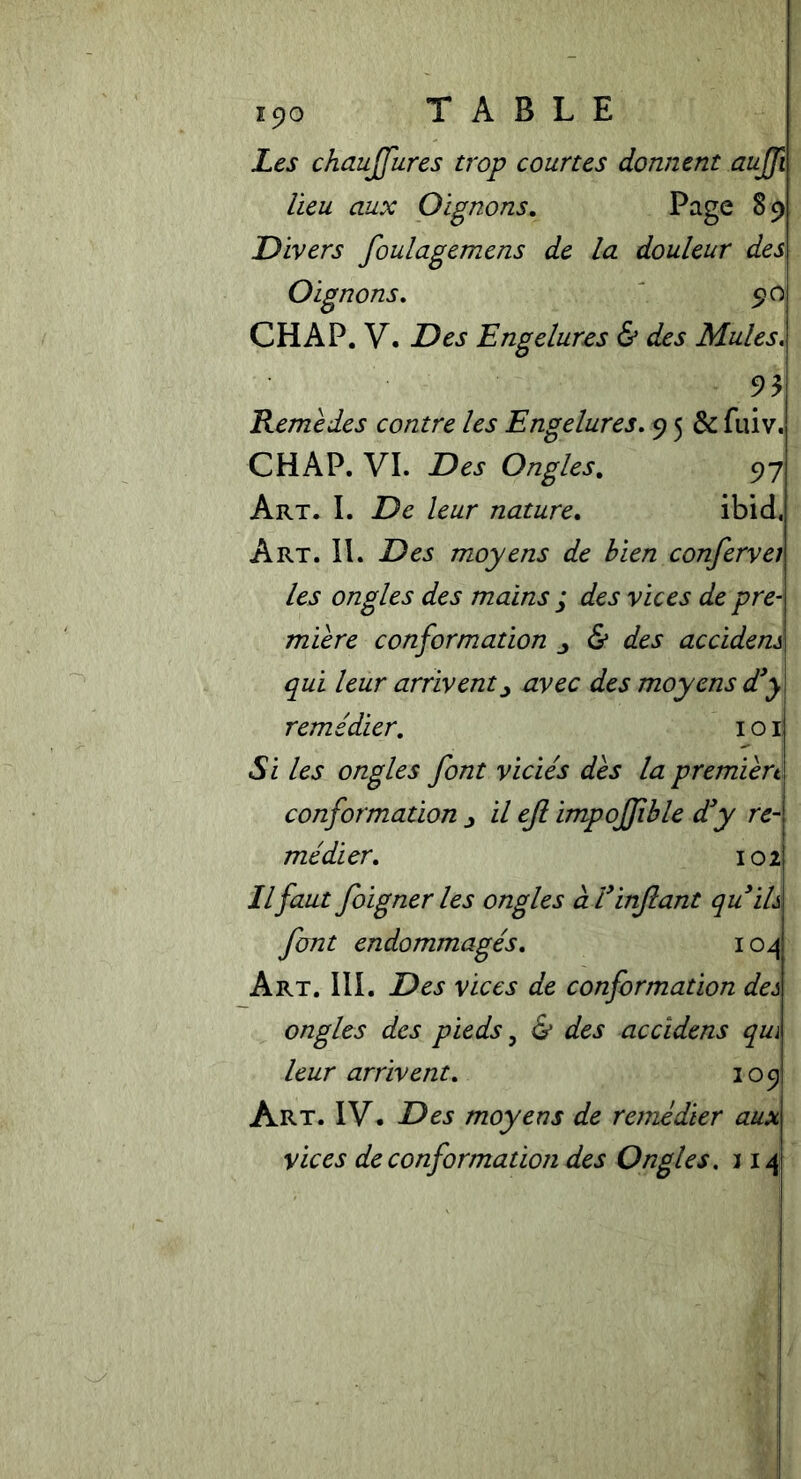 iyo TABLE Les chauffures trop courtes dorment auffi lieu aux Oignons. Page 89 Divers foulagemens de la douleur des Oignons. 90 CHAP. V. Des Engelures & des Mules. 93 Remèdes contre les Engelures. 9 5 & fuiv. CHAP. VI. Des Ongles. 97 Art. I. De leur nature. ibid. Art. II. 19^5 moyens de bien confervei les ongles des mains j des vices de pre- mière conformation & des accidens qui leur arrivent y avec des moyens d’y remédier. 101 Si les ongles font viciés dès la premièrt conformation j il eft impojfble d’y re- médier. 102 Ilfaut foigner les ongles à l’infant qu’ils font endommagés. 104 Art. III. Des vices de conformation des ongles des pieds, & des accidens qui leur arrivent. 109 Art. IV. Des moyens de remédier aux vices de conformation des Ongles. 114