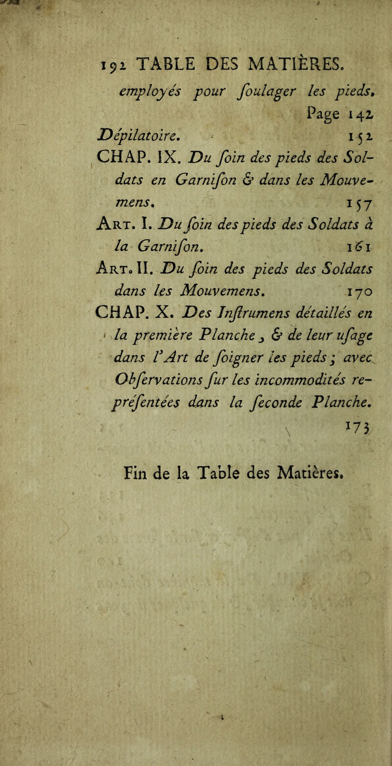 i9i TABLE DES MATIÈRES. employés pour foulager les pieds, Page 142 Dépilatoire. 1^1 CH AP. IX. Du foin des pieds des Sol- dats en Garnifon & dans les Mouve- mens. 157 Art. I. Du foin des pieds des Soldats à la Garnifon. 161 Art* II. Du foin des pieds des Soldats dans les Mouvemens. 170 CHAP. X. Des Inf rumens détaillés en - la première Planche & de leur ufage dans VArt de foigner les pieds ; avec Ohfervations fur les incommodités re- préfentées dans la fécondé Planche. Fin de la Table des Matières.